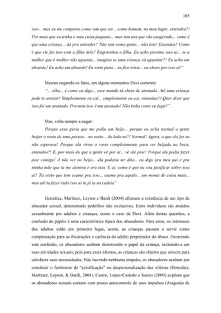 105
isso... mas eu me comporto como tem que ser... como homem, no meu lugar, entendeu?!
Por mais que eu tenha o meu coisa pequeno... mas tem uns que são exagerado... como é
que uma criança... dá pra entender? Não tem como gente... não tem! Entendeu? Como
é que ele fez isso com a filha dele? Engravidou a filha. Eu acho péssimo isso aí... se a
mulher que é mulher não aguenta... imagina se uma criança vá aguentar?! Eu acho um
absurdo! Eu acho um absurdo! Eu sinto pena... eu fico triste... eu choro por isso aí!”
Mesmo negando os fatos, em alguns momentos Davi comenta:
“... olha... é como eu digo... esse mundo tá cheio de atentado. Até uma criança
pode te atentar! Simplesmente eu caí... simplesmente eu cai, entendeu?! Quer dizer que
isso foi um atentado. Pra mim isso é um atentado! Não tinha como eu fugir!”.
Mas, volta sempre a negar:
Porque essa guria que me pediu um beijo... porque eu acho normal a gente
beijar o rosto de uma pessoa... no rosto... do lado né?! Normal! Agora, o que ela fez eu
não esperava! Porque ela virou o rosto completamente para ser beijada na boca,
entendeu?! E, por mais do que a gente vê por aí... vê até pior! Porque ela podia fazer
pior comigo! A não ser no beijo... ela poderia ter dito... eu digo pro meu pai e pra
minha mãe que tu me atentou e era isso. E aí, como é que eu vou justificar sobre isso
aí? Tá certo que tem exame pra isso... exame pra aquilo... um monte de coisa mais...
mas até tu fazer tudo isso aí tu já ta na cadeia”
González, Martínez, Leyton e Bardi (2004) afirmam a existência de um tipo de
abusador sexual, denominado pedófilos não exclusivos. Estes indivíduos são atraídos
sexualmente por adultos e crianças, como o caso de Davi. Além destas questões, a
confusão de papéis é uma característica típica dos abusadores. Para estes, os interesses
dos adultos estão em primeiro lugar, assim, as crianças passam a servir como
compensação para as frustrações e carência do adulto perpetrador do abuso. Ocorrendo
esta confusão, os abusadores acabam distorcendo o papel da criança, incluindo-a em
suas atividades sexuais, pois para estes últimos, as crianças são objetos que servem para
satisfazer suas necessidades. Não havendo nenhuma empatia, os abusadores acabam por
constituir o fenômeno de “coisificação” ou despersonalização das vítimas (González,
Martínez, Leyton, & Bardi, 2004). Castro, López-Castedo e Sueiro (2009) expõem que
os abusadores sexuais contam com pouco autocontrole de seus impulsos (Aragonés de
 