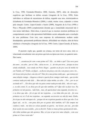 106
la Cruz, 1998; Fernández-Montalvo 2008; Guimón, 2007), além de distorções
cognitivas que facilitam os delitos sexuais (Aragonés de la Cruz, 1998). Estes
indivíduos se utilizam de mecanismos de defesa, negando seus atos, minimizando-os
(Echeburúa & Fernández-Montalvo (2008), e ainda, muitas vezes, culpando a vítima
pela situação. Castro, López-Castedo e Sueiro (2009), Aragonés de la Cruz (1998) e
Pires e Miyazaki (2005) complementam dizendo que a imaturidade emocional não é
rara nestes indivíduos. Além disso, é possível que os mesmos mostrem problemas no
comportamento social e não apresentem habilidades sociais adequadas para a resolução
de seus problemas. Com isso, suas respostas de enfrentamento acabam sendo
desadaptadas, apresentando problemas laborais, dificuldade nas relações, além de baixa
tolerância a frustrações (Aragonés de la Cruz, 1998; Castro, López-Castedo, & Sueiro,
2009).
O paciente expõe que, quando era criança, em torno de nove anos, teria se
relacionado sexualmente com um primo que teria na época uns treze, ou quatorze anos.
Davi narra:
“... aconteceu foi com o meu primo né?! Ele... eu tinha o quê? Uns nove para
dez anos... eu acho... por aí. Não... deixa eu ver... é... de oito pra nove... porque eu tava
ainda estudando... tava ainda em Porto Alegre... quando eu fui pra casa da minha tia
em Viamão, né?! Então, eu fiquei... eu ficava um pouco com ela e um pouco com o tio...
ele levava nóis pra ficar com eles né?! Daí, foi o meu primo então que... que tentava ter
uma relação comigo... chegava a chorar e queria ficar comigo e tudo mais... que eu não
contasse nada pra mãe dele ... Mas tudo foi culpa minha, eu acho ... Por... por eu ter
aceitado né?! ... Ele disse que não era para contar nada pra mãe dele... não sei o que...
e, eu não contei. E, eu disse pra ele que não também, né?! Que não ia fazer isso. Na
primeira vez até passou... tudo bem... mas, ele queria fazer uma segunda, terceira vez...
e eu disse que não... foi aí que ele me respeitou... e eu tinha dito pra ele... foi essa
primeira vez só. E ele me respeitou... na segunda, na terceira vez não fez mais. Então,
foi aí que eu não entreguei ele... porque ele me respeitou quando eu disse que não. E eu
fiquei até... sei lá... com pena dele por eu gostar dele também, né?! Ele sempre me
cuidava e tudo... me dava as coisas quando eu queria... me levava pra sai... pra não
ficar assim em casa sozinho... pra se divertir. Todos os meus primos gostavam de mim...
não tinha nenhum que não gostava. Ma,s só esse aí que teve uma relação... com esse
primo só. Com o resto não”
 