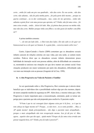 108
certo... então foi cada um pro seu quadrado... não deu certo. Eu sou assim... não deu
certo, não adianta... não foi pela minha parte... foi pela parte dele mesmo... porque eu
queria continuar... eu ia dar continuação... mas, como ele me aprontou... então não
adianta a gente ficar com uma pessoa que apronta, né?! Então, não foi uma coisa... foi
uma coisa errada... então... deixei de lado. Mas, já pintou duas pessoas na minha vida,
mas não deu certo. Mulher porque tinha sete filhos e eu não gosto de mulher com filho
né?!
A prima também comenta:
“... ele tem um lado dele... o Davi tem dois lados. Ele não sabe se ele quer ser
homossexual ou se ele quer ser homem. E, a gente fala... conversa muito sobre isso”.
Castro, López-Castedo e Sueiro (2009) comentam que os abusadores sexuais
infantis carecem de relações estreitas em suas vidas, por esta razão, se sentem muito
sozinhos. Pode-se dizer que os abusadores sexuais infantis demonstram pouca
habilidade de interação social com pessoas adultas, além de dificuldade em comunicar-
se, mostrando-se ansiosos nas situações em que deve manter um contato social. Estas
situações produzem um maior isolamento por parte dos abusadores, dificultando cada
vez mais sua interação com as pessoas (Aragonés de la Cruz, 1998).
b) A Alta Progressiva na Visão do Paciente e Familiar
Ao ser questionado sobre a Alta Progressiva, Davi comenta que é através deste
benefício que os indivíduos têm a possibilidade realizar algo por eles mesmos, depois
de terem cumprido medida de segurança no IPF. Além disso, o mesmo relata que a Alta
Progressiva é muito importante para a ressocialização, entretanto, pode se tornar um
perigo para o paciente que não está preparado para usufruí-la. O paciente expõe:
“O bom é que tu vai conseguir fazer alguma coisa por ti lá fora... se é que tu
tem cabeça no lugar mesmo né?! Porque... se não tiver... tu se sente perdido ... Mas, a
AP ajuda mesmo! Ajuda principalmente... não digo o paciente mais atrapalhado...
porque o mais atrapalhado não tem recuperação mesmo. Isso já dá pra vê. Mas,
agora... aqueles sãos que tão aqui... ajuda muito! Porque ele fez uma coisa errada sem
pensar naquela hora, né?! Então, pra ele tudo é possível!”.
 