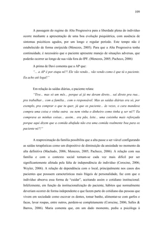 109
A passagem do regime de Alta Progressiva para a liberdade plena do indivíduo
ocorre mediante a apresentação de uma boa evolução psiquiátrica, com ausência de
sintomas psicóticos agudos, por um longo e regular período. Este tempo não é
estabelecido de forma enrijecida (Menezes, 2005). Para que a Alta Progressiva tenha
continuidade, é necessário que o paciente apresente manejo de situações adversas, que
poderão ocorrer ao longo de sua vida fora do IPF. (Menezes, 2005; Pacheco, 2006)
A prima de Davi comenta que a AP que:
“... a AP é por etapa né?! Ele vão vendo... vão vendo como é que tá o paciente.
Eu acho até legal!”
Em relação às saídas diárias, o paciente relata:
“Tive... mas só um mês... porque aí já me deram direto... saí direto pra rua...
pra trabalhar... com a família... com o responsável. Mas as saídas diárias era só, por
exemplo, pra comprar o que tu quer, já que os paciente... às vezes, o cara mandava
compra uma coisa e vinha outra ou nem vinha o dinheiro como tinha q ser né?! Eu
comprava as minhas coisas... assim... era pão, leite... uma coisinha mais reforçada
porque aqui dizem que a comida abafada não era uma comida realmente boa para os
paciente né?!”
A reaproximação da família possibilita que a alta passe a ser viável configurando
as saídas terapêuticas como um dispositivo de diminuição da ansiedade no momento da
alta definitiva (Machado, 2006; Menezes, 2005; Pacheco, 2006). A relação com sua
família e com o contexto social tornam-se cada vez mais difícil por ser
significantemente afetada pela falta de independência do indivíduo (Corocine, 2006;
Weyler, 2006). A relação de dependência com o local, principalmente nos casos dos
pacientes que possuem características mais frágeis de personalidade, faz com que o
indivíduo absorva essa forma de “cuidar”, aceitando assim o cotidiano institucional.
Infelizmente, em função da institucionalização do paciente, hábitos que normalmente
deveriam ocorrer de forma independente e que fazem parte do cotidiano das pessoas que
vivem em sociedade como escovar os dentes, tomar banho, alimentar-se com garfos e
facas, lavar roupas, entre outros, perdem-se completamente (Corocine, 2006; Salles &
Barros, 2006). Maria comenta que, em um dado momento, pediu a psicóloga à
 