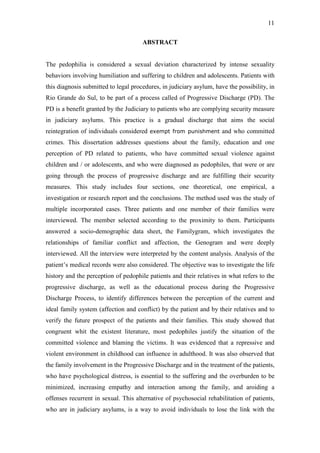 11
ABSTRACT
The pedophilia is considered a sexual deviation characterized by intense sexuality
behaviors involving humiliation and suffering to children and adolescents. Patients with
this diagnosis submitted to legal procedures, in judiciary asylum, have the possibility, in
Rio Grande do Sul, to be part of a process called of Progressive Discharge (PD). The
PD is a benefit granted by the Judiciary to patients who are complying security measure
in judiciary asylums. This practice is a gradual discharge that aims the social
reintegration of individuals considered exempt from punishment and who committed
crimes. This dissertation addresses questions about the family, education and one
perception of PD related to patients, who have committed sexual violence against
children and / or adolescents, and who were diagnosed as pedophiles, that were or are
going through the process of progressive discharge and are fulfilling their security
measures. This study includes four sections, one theoretical, one empirical, a
investigation or research report and the conclusions. The method used was the study of
multiple incorporated cases. Three patients and one member of their families were
interviewed. The member selected according to the proximity to them. Participants
answered a socio-demographic data sheet, the Familygram, which investigates the
relationships of familiar conflict and affection, the Genogram and were deeply
interviewed. All the interview were interpreted by the content analysis. Analysis of the
patient’s medical records were also considered. The objective was to investigate the life
history and the perception of pedophile patients and their relatives in what refers to the
progressive discharge, as well as the educational process during the Progressive
Discharge Process, to identify differences between the perception of the current and
ideal family system (affection and conflict) by the patient and by their relatives and to
verify the future prospect of the patients and their families. This study showed that
congruent whit the existent literature, most pedophiles justify the situation of the
committed violence and blaming the victims. It was evidenced that a repressive and
violent environment in childhood can influence in adulthood. It was also observed that
the family involvement in the Progressive Discharge and in the treatment of the patients,
who have psychological distress, is essential to the suffering and the overburden to be
minimized, increasing empathy and interaction among the family, and aroiding a
offenses recurrent in sexual. This alternative of psychosocial rehabilitation of patients,
who are in judiciary asylums, is a way to avoid individuals to lose the link with the
 