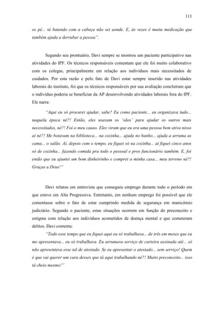 111
os pé... tá batendo com a cabeça não sei aonde. E, às vezes é muita medicação que
também ajuda a derrubar a pessoa”.
Segundo seu prontuário, Davi sempre se mostrou um paciente participativo nas
atividades do IPF. Os técnicos responsáveis comentam que ele foi muito colaborativo
com os colegas, principalmente em relação aos indivíduos mais necessitados de
cuidados. Por esta razão e pelo fato de Davi estar sempre inserido nas atividades
laborais do instituto, foi que os técnicos responsáveis por sua avaliação concluíram que
o indivíduo poderia se beneficiar da AP desenvolvendo atividades laborais fora do IPF.
Ele narra:
“Aqui eu só procurei ajudar, sabe? Eu como paciente... eu organizava tudo...
naquela época né?! Então, eles usavam os ‘sãos’ para ajudar os outros mais
necessitados, né?! Foi o meu causo. Eles viram que eu era uma pessoa bem ativa nisso
aí né?! Me botavam na biblioteca... na cozinha... ajuda no banho... ajuda a arruma as
cama... o salão. Aí, depois com o tempo, eu fiquei só na cozinha... aí fiquei cinco anos
só de cozinha... fazendo comida pra todo o pessoal e pros funcionário também. E, foi
então que eu ajuntei um bom dinheirinho e comprei a minha casa... meu terreno né?!
Graças a Deus!”
Davi relatou em entrevista que conseguiu emprego durante todo o período em
que esteve em Alta Progressiva. Entretanto, em nenhum emprego foi possível que ele
comentasse sobre o fato de estar cumprindo medida de segurança em manicômio
judiciário. Segundo o paciente, estas situações ocorrem em função do preconceito e
estigma com relação aos indivíduos acometidos de doença mental e que cometeram
delitos. Davi comenta:
“Todo esse tempo que eu fiquei aqui eu só trabalhava... de três em meses que eu
me apresentava... eu só trabalhava. Eu arrumava serviço de carteira assinada até... só
não apresentava esse tal de atestado. Se eu apresentar o atestado... sem serviço! Quem
é que vai querer um cara desses que tá aqui trabalhando né?! Muito preconceito... isso
tá cheio mesmo!”
 