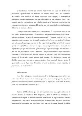 112
A iniciativa do paciente em assumir efetivamente sua vida fora do hospital,
procurando oportunidades de trabalho, ou mesmo tendo uma boa adaptação
profissional, com ausência de atritos frequentes com colegas e empregadores
configuram grandes chances para uma não reinternação no IPF (Menezes, 2005). Davi
comenta que, foi em função do seu trabalho durante a AP tornou-se possível que ele
comprasse um terreno e uma casa. Ele expõe que está aguardando seu desligamento
definitivo do instituto e afirma:
“Até hoje eu tô com a minha casa e o meu terreno. É... só que eu tô nessa aí com
eles ainda... mas é só que agora... diz a doutora... me promete que eu vou ficar só com...
psiquiatria lá fora... lá perto de onde que eu moro né?! Fica mais perto né?! E eu vou
seguindo... mais ou menos isso aí que ela me disse né?! E eu to esperando né?! Porque
não sei... eu acho que aqui pra mim já deu o que tinha q dá! Eu sei né?! Eu comprei
agora com dificuldade... por eu tá aqui... nesse lugarzinho aqui... mas foi esse
lugarzinho aqui que me deu sorte... por eu tá aqui é que eu consegui meu beneficio e
por isso deu pra comprar a casa e o terreno... porque eu trabalhava aqui dentro né?!
Ganhava R$ 100,00 por mês. Porque quando tu cai aqui... fica difícil pra arrumá
emprego lá fora depois... e mais a minha idade também... fica dificultoso... porque não
dão! Porque foi uma coisa que me ajudou... então... tô me mantendo lá fora... apesar de
aposentado... e, eu faço meus biscatinho só com a família... aonde a família tá
precisando... eu tô ajudando!”.
Maria comenta:
“... o Davi vai agora... no meio do ano ele se desliga daqui, mas vai pra um
outro setor lá em Viamão, num outra psiquiatria... num outro psiquiatra. E, até a
primeira consulta dele eu tenho que tá junto, né?! E, depois ele... e até perto da minha
casa... ele vai começar a ir sozinho, né?!”.
Pacheco (2006) afirma que se faz necessária uma avaliação criteriosa do
paciente durante o período da Alta Progressiva, além da adesão ao tratamento na
comunidade de origem do mesmo ou na rede ambulatorial da região onde ele habitava
anteriormente à internação no manicômio judiciário onde está residindo atualmente.
Menezes (2005) comenta que o acesso a esses serviços de saúde depende de vários
 