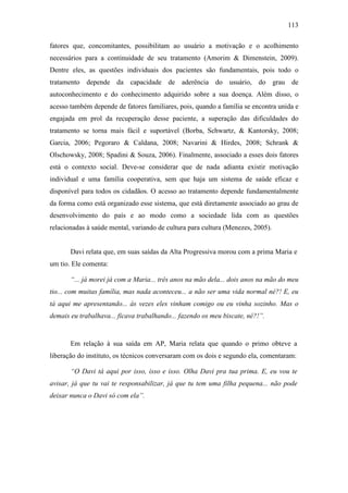 113
fatores que, concomitantes, possibilitam ao usuário a motivação e o acolhimento
necessários para a continuidade de seu tratamento (Amorim & Dimenstein, 2009).
Dentre eles, as questões individuais dos pacientes são fundamentais, pois todo o
tratamento depende da capacidade de aderência do usuário, do grau de
autoconhecimento e do conhecimento adquirido sobre a sua doença. Além disso, o
acesso também depende de fatores familiares, pois, quando a família se encontra unida e
engajada em prol da recuperação desse paciente, a superação das dificuldades do
tratamento se torna mais fácil e suportável (Borba, Schwartz, & Kantorsky, 2008;
Garcia, 2006; Pegoraro & Caldana, 2008; Navarini & Hirdes, 2008; Schrank &
Olschowsky, 2008; Spadini & Souza, 2006). Finalmente, associado a esses dois fatores
está o contexto social. Deve-se considerar que de nada adianta existir motivação
individual e uma família cooperativa, sem que haja um sistema de saúde eficaz e
disponível para todos os cidadãos. O acesso ao tratamento depende fundamentalmente
da forma como está organizado esse sistema, que está diretamente associado ao grau de
desenvolvimento do país e ao modo como a sociedade lida com as questões
relacionadas à saúde mental, variando de cultura para cultura (Menezes, 2005).
Davi relata que, em suas saídas da Alta Progressiva morou com a prima Maria e
um tio. Ele comenta:
“... já morei já com a Maria... três anos na mão dela... dois anos na mão do meu
tio... com muitas família, mas nada aconteceu... a não ser uma vida normal né?! E, eu
tá aqui me apresentando... às vezes eles vinham comigo ou eu vinha sozinho. Mas o
demais eu trabalhava... ficava trabalhando... fazendo os meu biscate, né?!”.
Em relação à sua saída em AP, Maria relata que quando o primo obteve a
liberação do instituto, os técnicos conversaram com os dois e segundo ela, comentaram:
“O Davi tá aqui por isso, isso e isso. Olha Davi pra tua prima. E, eu vou te
avisar, já que tu vai te responsabilizar, já que tu tem uma filha pequena... não pode
deixar nunca o Davi só com ela”.
 