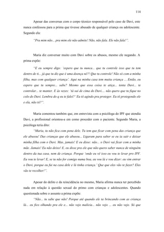 114
Apesar das conversas com o corpo técnico responsável pelo caso de Davi, este
nunca confessou para a prima que tivesse abusado de qualquer criança ou adolescente.
Segundo ela:
“Pra mim não... pra mim ele não admite! Não, não fala. Ele não fala!”.
Maria diz conversar muito com Davi sobre os abusos, mesmo ele negando. A
prima expõe:
“E eu sempre digo: ‘espero que tu nunca... que tu controle isso que tu tem
dentro de ti... já que tu diz que é uma doença né?! Que tu controle! Não só com a minha
filha, mas com qualquer criança’. Aqui na minha casa tem muita criança ... Então, eu
espero que tu sempre... sabe? Mesmo que essa coisa te atiça... tenta Davi... te
controlar... te manter. E às vezes: ‘tá sai de cima do Davi.... não quero que tu fique no
colo do Davi. Lembra do q eu te falei?’ Eu tô agindo pra proteger. Eu tô protegendo ele
e ela, não tô?”.
Maria comentou também que, em entrevista com a psicóloga do IPF que atendia
Davi, a profissional orientou-a em como proceder com o paciente. Segundo Maria, a
psicóloga teria dito:
“Maria, tu não fica com pena dele. Tu tem que ficar com pena das criança que
ele abusou! Das crianças que ele abusou... Ligaram para saber se eu ia sair e deixar
minha filha com o Davi. Mas, jamais! E eu disse: não... o Davi vai ficar com a minha
mãe. Jamais! Eu não deixo! E, eu disse pra ele que não quero saber nunca de ninguém
dentro da tua casa, nem de criança. Porque ‘onde eu vê isso eu vou te levar pro IPF.
Eu vou te levar! E, se tu não for comigo numa boa, eu vou lá e vou dizer: eu vim entrar
o Davi, porque eu fui na casa dele e lá tinha criança.’ Que que eles vão te fazer? Eles
vão te recolher!”.
Apesar do delito e da reincidência no mesmo, Maria afirma nunca ter percebido
nada em relação à questão sexual do primo com crianças e adolescentes. Quando
questionada sobre o assunto a prima expõe:
“Não... tu sabe que não! Porque até quando ele ta brincando com as criança
lá... eu fico olhando pra ele e... não vejo malícia... não vejo ... eu não vejo. Só que
 