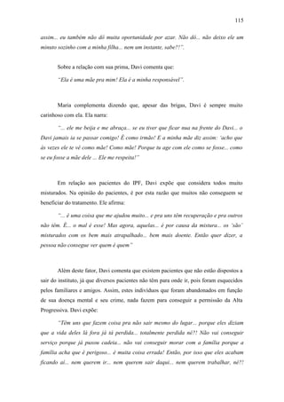 115
assim... eu também não dô muita oportunidade por azar. Não dô... não deixo ele um
minuto sozinho com a minha filha... nem um instante, sabe?!”.
Sobre a relação com sua prima, Davi comenta que:
“Ela é uma mãe pra mim! Ela é a minha responsável”.
Maria complementa dizendo que, apesar das brigas, Davi é sempre muito
carinhoso com ela. Ela narra:
“... ele me beija e me abraça... se eu tiver que ficar nua na frente do Davi... o
Davi jamais ia se passar comigo! É como irmão! E a minha mãe diz assim: ‘acho que
às vezes ele te vê como mãe! Como mãe! Porque tu age com ele como se fosse... como
se eu fosse a mãe dele ... Ele me respeita!”
Em relação aos pacientes do IPF, Davi expõe que considera todos muito
misturados. Na opinião do pacientes, é por esta razão que muitos não conseguem se
beneficiar do tratamento. Ele afirma:
“... é uma coisa que me ajudou muito... e pra uns têm recuperação e pra outros
não têm. É... o mal é esse! Mas agora, aquelas... é por causa da mistura... os ‘são’
misturados com os bem mais atrapalhado... bem mais doente. Então quer dizer, a
pessoa não consegue ver quem é quem”
Além deste fator, Davi comenta que existem pacientes que não estão dispostos a
sair do instituto, já que diversos pacientes não têm para onde ir, pois foram esquecidos
pelos familiares e amigos. Assim, estes indivíduos que foram abandonados em função
de sua doença mental e seu crime, nada fazem para conseguir a permissão da Alta
Progressiva. Davi expõe:
“Têm uns que fazem coisa pra não sair mesmo do lugar... porque eles diziam
que a vida deles lá fora já tá perdida... totalmente perdida né?! Não vai conseguir
serviço porque já puxou cadeia... não vai conseguir morar com a família porque a
família acha que é perigoso... é muita coisa errada! Então, por isso que eles acabam
ficando aí... nem querem ir... nem querem sair daqui... nem querem trabalhar, né?!
 