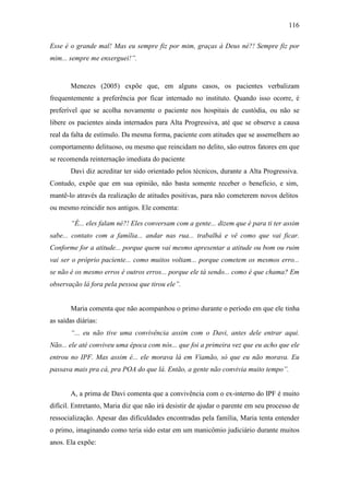 116
Esse é o grande mal! Mas eu sempre fiz por mim, graças à Deus né?! Sempre fiz por
mim... sempre me enxerguei!”.
Menezes (2005) expõe que, em alguns casos, os pacientes verbalizam
frequentemente a preferência por ficar internado no instituto. Quando isso ocorre, é
preferível que se acolha novamente o paciente nos hospitais de custódia, ou não se
libere os pacientes ainda internados para Alta Progressiva, até que se observe a causa
real da falta de estímulo. Da mesma forma, paciente com atitudes que se assemelhem ao
comportamento delituoso, ou mesmo que reincidam no delito, são outros fatores em que
se recomenda reinternação imediata do paciente
Davi diz acreditar ter sido orientado pelos técnicos, durante a Alta Progressiva.
Contudo, expõe que em sua opinião, não basta somente receber o beneficio, e sim,
mantê-lo através da realização de atitudes positivas, para não cometerem novos delitos
ou mesmo reincidir nos antigos. Ele comenta:
“É... eles falam né?! Eles conversam com a gente... dizem que é para ti ter assim
sabe... contato com a família... andar nas rua... trabalhá e vê como que vai ficar.
Conforme for a atitude... porque quem vai mesmo apresentar a atitude ou bom ou ruim
vai ser o próprio paciente... como muitos voltam... porque cometem os mesmos erro...
se não é os mesmo erros é outros erros... porque ele tá sendo... como é que chama? Em
observação lá fora pela pessoa que tirou ele”.
Maria comenta que não acompanhou o primo durante o período em que ele tinha
as saídas diárias:
“... eu não tive uma convivência assim com o Davi, antes dele entrar aqui.
Não... ele até conviveu uma época com nós... que foi a primeira vez que eu acho que ele
entrou no IPF. Mas assim é... ele morava lá em Viamão, só que eu não morava. Eu
passava mais pra cá, pra POA do que lá. Então, a gente não convivia muito tempo”.
A, a prima de Davi comenta que a convivência com o ex-interno do IPF é muito
difícil. Entretanto, Maria diz que não irá desistir de ajudar o parente em seu processo de
ressocialização. Apesar das dificuldades encontradas pela família, Maria tenta entender
o primo, imaginando como teria sido estar em um manicômio judiciário durante muitos
anos. Ela expõe:
 