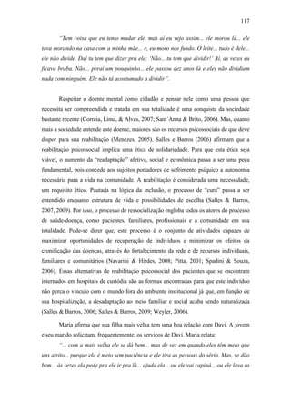 117
“Tem coisa que eu tento mudar ele, mas aí eu vejo assim... ele morou lá... ele
tava morando na casa com a minha mãe... e, eu moro nos fundo. O leite... tudo é dele...
ele não divide. Daí tu tem que dizer pra ele: ‘Não... tu tem que dividir!’ Aí, as vezes eu
ficava braba. Não... peraí um pouquinho... ele passou dez anos lá e eles não dividiam
nada com ninguém. Ele não tá acostumado a dividir”.
Respeitar o doente mental como cidadão e pensar nele como uma pessoa que
necessita ser compreendida e tratada em sua totalidade é uma conquista da sociedade
bastante recente (Correia, Lima, & Alves, 2007; Sant´Anna & Brito, 2006). Mas, quanto
mais a sociedade entende este doente, maiores são os recursos psicossociais de que deve
dispor para sua reabilitação (Menezes, 2005). Salles e Barros (2006) afirmam que a
reabilitação psicossocial implica uma ética de solidariedade. Para que esta ética seja
viável, o aumento da “readaptação” afetiva, social e econômica passa a ser uma peça
fundamental, pois concede aos sujeitos portadores de sofrimento psíquico a autonomia
necessária para a vida na comunidade. A reabilitação é considerada uma necessidade,
um requisito ético. Pautada na lógica da inclusão, o processo de “cura” passa a ser
entendido enquanto estrutura de vida e possibilidades de escolha (Salles & Barros,
2007, 2009). Por isso, o processo de ressocialização engloba todos os atores do processo
de saúde-doença, como pacientes, familiares, profissionais e a comunidade em sua
totalidade. Pode-se dizer que, este processo é o conjunto de atividades capazes de
maximizar oportunidades de recuperação de indivíduos e minimizar os efeitos da
cronificação das doenças, através do fortalecimento da rede e de recursos individuais,
familiares e comunitários (Navarini & Hirdes, 2008; Pitta, 2001; Spadini & Souza,
2006). Essas alternativas de reabilitação psicossocial dos pacientes que se encontram
internados em hospitais de custódia são as formas encontradas para que este indivíduo
não perca o vínculo com o mundo fora do ambiente institucional já que, em função de
sua hospitalização, a desadaptação ao meio familiar e social acaba sendo naturalizada
(Salles & Barros, 2006; Salles & Barros, 2009; Weyler, 2006).
Maria afirma que sua filha mais velha tem uma boa relação com Davi. A jovem
e seu marido solicitam, frequentemente, os serviços de Davi. Maria relata:
“... com a mais velha ele se dá bem... mas de vez em quando eles têm meio que
uns atrito... porque ela é meio sem paciência e ele tira as pessoas do sério. Mas, se dão
bem... às vezes ela pede pra ele ir pra lá... ajuda ela... ou ele vai capiná... ou ele lava os
 