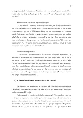 118
tapete pra ela. Tudo eles pagam... eles dão um troco pra ele... eles fazem um ranchinho
e dão coisa pra dá pra ele. Porque o Davi não pode trabalhar, senão ele perde o
beneficio”.
Apesar da ajuda que recebe, a prima expõe que:
“Só que assim ó... ele nunca reconhece o que tu faz por ele. Ele reconhece só o
que ele faz pra as pessoas. E, isso é ruim. E, isso eu vou mudar ele! Ele tá com 45 anos
e eu vou mudar... porque eu falei pra psicóloga... eu vou tentar mostrar pra ele que o
mundo é diferente... não é assim! A gente tem que ser grato pelas pessoas que ajudam,
sabe? Que as pessoas reconheçam... eu reconheço que ele é bom pra mim... é bom.
Mas, as coisas que eu faço pra ele... e aí é assim... tu tá me entendendo? Ele vai ter que
reconhecer!”. “... e eu quero mostrar pro Davi que não é assim... e ele faz as coisas
pros outros e ele sai falando. Isso é muito feio”.
Maria ainda complementa:
“Tu já pensou... tu tem mania se tu faz um favor, sai falando o que tu fez... já
pensou se eu saio falando pra as pessoas que tu não tinha o que comer... que eu que fiz
um rancho e te dei? ‘Não... mas eu não quis dizer pra me aparecer... eu só...’. ‘Não!
Pra que que tu falou então? Se ele não tem resposta... se eu xingo ele baixa a cabeça...
aí eu digo: ‘ tu não baixa a cabeça quando eu tô falando contigo... tu olha bem no meu
olho’. Aí, eu pra psicóloga: ‘eu vou ensinar pro Davi... eu vou mostrar... eu sei que ele
já tem uma certa idade... que ele conviveu muito tempo com vocês. Mas, eu vou mostrar
pra ele que ali a coisa não é assim!’”.
d) A Perspectiva de Futuro do Paciente e de seu Familiar
Davi comenta que sofreu muito ao entrar no IPF. Entretanto afirma que mesmo
vivenciando situações terríveis dentro do local, sempre buscou força para trabalhar e
ajudar os colegas. Ele expõe:
“Não... quando eu entrei pra cá... bah... péssimo né?! Pô... quando tu entra pra
cá tu quer te enforcar... como muitos que entraram aqui e se enforcaram... uns na
grade... outros nos quarto... no banheiro. Se enforcaram quando entraram pra cá. Só
que eu não... eu fui mais forte e fui contra isso aí... que que eu pensei? Eu pensei o
melhor... ah não... já que eu sou um deles... vou ajuda eles! Foi o que eu pensei. Pois
 