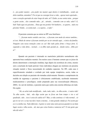 119
é... pra poder manter... pra poder me manter aqui dentro é trabalhando... sendo um
deles também, entendeu?! Foi aí que eu consegui levar a vida... apesar meio apertado...
com o coração apertado de estar longe de tudo, né?! Então, eu me sentia ruim... porque
a gente assim... eles comendo mão... pé... atirado... comendo com as mão, sabe?! E,
bah! Tudo aqui era péssimo... Deus que me perdoe! Os banheiro... os quarto... tudo era
péssimo! Então... se sentia mal... e a sujeira... e tudo”.
O paciente comenta que ao entrar no IPF seus familiares:
“... ficavam muito sentido com isso... e ficavam com medo de entrar também...
só isso. Medo de entrar e ficavam sentido por eu ter entrado aqui... o único da família.
Ninguém caiu nessa tentação como eu cai! São tudo pulso firme e braço forte. E,
seguindo a vida deles... normal... e os filho tudo grande já... dando netos... filho por
aí”.
Quando um paciente é internado no manicômio judiciário normalmente não
apresenta boas condições mentais. Em muitos casos é bastante comum que os juízes de
direito determinem a internação imediata, logo depois da ocorrência do crime, mesmo
sem a conclusão do laudo pericial. Estes indivíduos chegam aos institutos em precária
situação mental e física necessitando de cuidados especiais. No IPF, cada caso é
especificamente estudado e avaliado por toda equipe terapêutica, assim, todas as
decisões em relação ao paciente são tomadas coletivamente. Durante o cumprimento da
medida de segurança o paciente é clinicamente estabilizado, recebendo tratamento
medicamentoso e psicológico, sendo preparado para sua ressocialização (Menezes,
2005). Ao sair do instituto, o paciente narra que sentiu uma enorme diferença em tudo.
Ele expõe:
“Ah, eu achei tudo modificado... tudo, tudo, tudo... tu olha assim... é outra vida!
Tu olha assim... bah... não digo assim que tu ficou um bom tempo e viu o sol
quadrado...não... isso é coisa de cadeia né?! Mas, a vida continua e é vida normal... só
que tu vai ver e a tua rua não é mais a mesma... é uma grande cidade já. Foi assim que
eu vi a minha rua. Tudo diferente. A gente se sente uma outra pessoa quando tu sai dum
lugar assim e olha assim... ah, mas que coisa bonita a natureza né?! E tem gente que
não dá valor!”
 