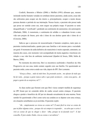 120
Cordioli, Borestein e Ribeiro (2006) e Moffatt (1991) afirmam que, mesmo
incluindo tarefas bastante variadas no cotidiano destes pacientes, ainda assim, essas não
são suficientes para ocupar um dia inteiro e, principalmente, ocupar a mente dessas
pessoas durante o período de sua internação. Nesses locais, o paciente não possui nada
que possa ser sentido como seu, nem sequer sua própria roupa. O paciente se sente
desqualificado e “coisificado”, perdendo seu sentimento de autonomia e de autorespeito
(Machado, 2006). A monotonia, o sentimento de solidão e o abandono levam a uma
vida sem projeto de futuro, pois não é dono de seu destino quem não é dono de si
(Corocine, 2006).
Sabe-se que o processo de ressocialização é bastante complexo, tanto para os
pacientes institucionalizados, quanto para suas famílias e até mesmo para a sociedade
em geral. O momento da saída definitiva do manicômio é muito esperado, entretanto, na
maioria dos casos, este momento vem acompanhado de muita angústia e incertezas em
relação a sua vida fora do ambiente institucional (Spadini & Souza, 2006; Salles &
Barros, 2006).
No momento da entrevista, Davi se encontrava usufruindo o benefício da Alta
Progressiva em sua casa, tendo contato seguido com sua família. Foi questionado ao
paciente então, como estava sendo sua vida, depois do IPF. Davi comenta:
“Graça a Deus... tudo tá indo bem. Eu pretendo assim... me afastar de tudo que
há de ruim... porque a gente nunca sabe o que pode acontecer... como essa guria... de
pegar a gente de eu surpresa, né?!”.
As duas razões que fizeram com que Davi viesse cumprir medida de segurança
no IPF foram por ter cometido delito de cunho sexual contra crianças. O paciente
chegou a perder o beneficio da AP por ter abusado sexualmente de uma menina. Neste
sentido foi questionado a Davi como seria sua conduta ao se deparar com uma criança,
em situações semelhantes as já ocorridas. O paciente expõe:
“Ah... simplesmente eu virava as costas né?! É mais fácil tu virar as costas do
que tu falar alguma coisa... porque ela vai sempre te responder... eu acho que o certo é
virá as costas de que tu chegar e dizer: ‘olha, porque tu tá fazendo isso?’. E dar
conselho. É pior ainda. Então, vira as costas e vai embora”.
 