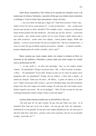 121
Além destes comentários, Davi afirma já ter passado por situações como a da
menina que ele abusou. Entretanto, o paciente afirma que sua conduta nestes momentos
se restringe a “virar as costas” para estas pessoas. Assim, ele narra:
“... isso aí tá cheio em tudo que é lugar né?! Toda hora acontece! Todo o dia...
então o certo é tu vira as costas mesmo. É... é o que eu mais faço! ... não... eu faço pras
pessoas que tem que ser feito, entendeu?! Por exemplo, assim... criança eu já não gosto
muito mesmo porque elas não obedecem... tem umas que até são ‘doceus’... conversam
com a gente... mas, mesmo assim a gente vira as costa. Porque a gente nunca sabe o
que pode acontecer... assim como essa chegou... outras podem chegar. Então não
adianta... é virar as costas mesmo! Se não tá se dando bem... não tá se sentindo bem... é
virar as costa! Do que tá dando resposta pra pessoa... falando ... ou dando conselho...
porque ninguém gosta de receber conselho... fazer o quê?”.
Maria comenta que estará sempre atenta, em relação às atitudes de Davi, no
momento da alta definitiva. Entretanto, a prima expõe que estará sempre em contato
com os profissionais do IPF:
“... só que assim ó... eu disse pra psicóloga: ‘mas, eu vou sempre manter
contato’. Tá entendendo?! Porque eu preciso disso. ‘Oh... o Davi tá assim, tá assado...
o Davi...’. Tá entendendo?! É pra mim. Porque eu não vou ter como me apoiar nesse
psiquiatra dele, tá entendendo?! Porque elas já conhece, o Davi mais a fundo... já
sabem da situação. Tanto que ela disse: ‘Ah Maria... a gente vai adorar se tu fizer
isso!’. Então, ele tem que saber assim ó... que ele se desligou daqui, mas não totalmente
porque elas vão estar sempre em contato comigo. Eu acho que daí é um trunfo a mais.
Senão é aquela coisa assim: ‘Ah, eu me desliguei!’. ‘Não! Tu não vai mais lá, mas elas
continuam mantendo contato comigo. Todos os mês elas ligam’”.
A prima ainda comenta acreditar que na alta definitiva, Davi irá:
“Eu acho que ele vai agir normal. Só que tem que botar esse item... tu tá
entendo? Esse item que eu já vou te falar... ele tem que pôr nele. Ser reforçado...
lembrado de vez em quando. Tu tem que estar sempre falando pra ele. Eu acho que eu
não fico toda hora, toda hora... porque é uma coisa cansativa, mas de vez em quando
eu digo: ‘tu já sabe, né?!’”.
 