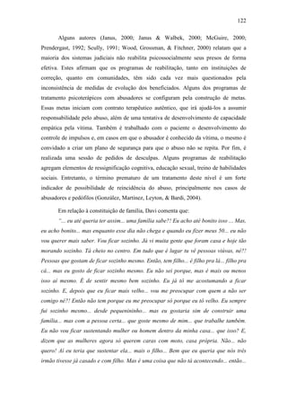 122
Alguns autores (Janus, 2000; Janus & Walbek, 2000; McGuire, 2000;
Prendergast, 1992; Scully, 1991; Wood, Grossman, & Fitchner, 2000) relatam que a
maioria dos sistemas judiciais não reabilita psicossocialmente seus presos de forma
efetiva. Estes afirmam que os programas de reabilitação, tanto em instituições de
correção, quanto em comunidades, têm sido cada vez mais questionados pela
inconsistência de medidas de evolução dos beneficiados. Alguns dos programas de
tratamento psicoterápicos com abusadores se configuram pela construção de metas.
Essas metas iniciam com contrato terapêutico autêntico, que irá ajudá-los a assumir
responsabilidade pelo abuso, além de uma tentativa de desenvolvimento de capacidade
empática pela vítima. Também é trabalhado com o paciente o desenvolvimento do
controle de impulsos e, em casos em que o abusador é conhecido da vítima, o mesmo é
convidado a criar um plano de segurança para que o abuso não se repita. Por fim, é
realizada uma sessão de pedidos de desculpas. Alguns programas de reabilitação
agregam elementos de ressignificação cognitiva, educação sexual, treino de habilidades
sociais. Entretanto, o término prematuro de um tratamento deste nível é um forte
indicador de possibilidade de reincidência do abuso, principalmente nos casos de
abusadores e pedófilos (González, Martínez, Leyton, & Bardi, 2004).
Em relação à constituição de família, Davi comenta que:
“... eu até queria ter assim... uma família sabe?! Eu acho até bonito isso ... Mas,
eu acho bonito... mas enquanto esse dia não chega e quando eu fizer meus 50... eu não
vou querer mais saber. Vou ficar sozinho. Já vi muita gente que foram casa e hoje tão
morando sozinho. Tá cheio no centro. Em tudo que é lugar tu vê pessoas viúvas, né?!
Pessoas que gostam de ficar sozinho mesmo. Então, tem filho... é filho pra lá... filho pra
cá... mas eu gosto de ficar sozinho mesmo. Eu não sei porque, mas é mais ou menos
isso aí mesmo. É de sentir mesmo bem sozinho. Eu já tô me acostumando a ficar
sozinho. E, depois que eu ficar mais velho... vou me preocupar com quem a não ser
comigo né?! Então não tem porque eu me preocupar só porque eu tô velho. Eu sempre
fui sozinho mesmo... desde pequenininho... mas eu gostaria sim de construir uma
família... mas com a pessoa certa... que goste mesmo de mim... que trabalhe também.
Eu não vou ficar sustentando mulher ou homem dentro da minha casa... que isso? E,
dizem que as mulheres agora só querem caras com moto, casa própria. Não... não
quero! Aí eu teria que sustentar ela... mais o filho... Bem que eu queria que nós três
irmão tivesse já casado e com filho. Mas é uma coisa que não tá acontecendo... então...
 