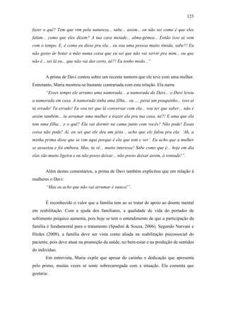 123
fazer o quê? Tem que vim pela natureza... sabe... assim... eu não sei como é que eles
falam... como que eles dizem? A tua cara metade... alma-gêmea... Então isso aí vem
com o tempo. E, é como eu disse pra ela... eu sou uma pessoa muito tímida, sabe?! Eu
não gosto de botar a mão numa coisa que eu sei que não vai servir pra mim... ou que
não é... sei lá eu... que não vai dar certo, né?! Eu tenho medo...”
A prima de Davi contou sobre um recente namoro que ele teve com uma mulher.
Entretanto, Maria mostrou-se bastante contrariada com esta relação. Ela narra:
“Esses tempo ele arrumo uma namorada... a namorada do Davi... o Davi levou
a namorada em casa. A namorada tinha uma filha... eu .... peraí um pouquinho... isso aí
tá errado! Ta errado! Eu vou ter que lá conversar com ela... vou ter que saber... não é
assim também... tu arrumar uma mulher e trazer ela pra tua casa, né?! E uma que ela
tem uma filha... e o quê? Ela vai dormir na cama junto com vocês? Não pode! Essas
coisa não pode! Aí, eu sei que ele deu um jeito... acho que ele falou pra ela: ‘Ah, a
minha prima disse que ia vim aqui porque é ela que tem e ver’. Eu acho que a mulher
se assustou e foi embora. Mas, tu vê... muito interesse! Sabe como que é... hoje em dia
elas são muito ligeira e eu não posso deixar... não posso deixar assim, à vontade!”.
Além destes comentários, a prima de Davi também explicitou que em relação à
mulheres o Davi:
“Mas eu acho que não vai arrumar é nunca!”.
É reconhecido o valor que a família tem ao se tratar de apoio ao doente mental
em reabilitação. Com a ajuda dos familiares, a qualidade de vida do portador de
sofrimento psíquico aumenta, pois hoje se tem o entendimento de que a participação da
família é fundamental para o tratamento (Spadini & Souza, 2006). Segundo Narvani e
Hirdes (2008), a família deve ser vista como aliada na reabilitação psicossocial do
paciente, pois deve atuar na promoção da saúde, no bem-estar e na produção de sentidos
do indivíduo.
Em entrevista, Maria expõe que apesar do carinho e dedicação que apresenta
pelo primo, muitas vezes se sente sobrecarregada com a situação. Ela comenta que
gostaria:
 
