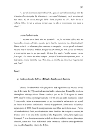 124
“... que ele fosse mais independente! Ah... que não dependesse muito de mim. Eu
tô muito sobrecarregada. Eu tô assim ó... estressada! Realmente, eu tô no ultimo do
meu stress. Aí, um dia eu falei pro Davi: ‘Davi, já fomos no IPF... hoje tu vai te
embora. Não... tu vai te embora porque hoje eu não tô conseguindo nem mais te
olhar!’”.
Logo após ela comenta:
“... se bem que o Davi não me incomoda... ele faz as coisas dele e não me
incomoda... ele não... ele não... eu acho que o Davi é o menos que me... tá entendendo?
Só que assim ó... eu não quero ficar com tanta preocupação... do que que ele ta fazendo
na casa dele ou deixando de fazer. Porque vai ser demais pra mim. Então, ele tem que
se conscientizar que ele tem que seguir: ‘Eu vou ficar aqui... é minha norma... eu vou
ficar aqui!’ Pra eu não me sobrecarregar... porque aí é muita coisa pra mim, pensa... é
duas casa... porque na minha vida é três casa... é a minha, da minha mãe e agora mais
a do Davi”.
Caso 3
a) Contextualização do Caso e Relações Familiares do Paciente
Eduardo foi submetido à avaliação pericial de Responsabilidade Penal no IPF no
mês de fevereiro de 1998, contendo em seu laudo o diagnóstico de pedofilia e psicose
não-orgânica não especificada. Narra a denúncia que, no dia 22 de agosto do ano de
1997, Eduardo tentou constranger sua neta, com três anos de idade, à conjunção carnal.
O estupro não chegou a ser consumando por ser impossível a realização do ato sexual,
em função da diferença anatômica da vítima e do perpetrador. Consta ainda na denúncia
que em maio de 1990, Eduardo estuprou uma de suas filhas, que teria na época 17 anos,
utilizando violência física, se valendo-se do temor da vítima. Os estupros ocorreram por
diversas vezes e, em uma destas ocasiões a filha do paciente, Helena, teria engravidado
de seu pai. A neta abusada em questão seria fruto desta relação incestuosa. Além destas
situações, outras duas filhas de Eduardo foram vítimas de violência sexual perpetradas
pelo pai, não chegando a estuprá-las de fato.
 
