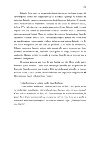 125
Eduardo ficou preso em um presídio durante oito meses. Após este tempo, foi
enviado para o instituto para cumprimento de sua medida de segurança. No momento da
entrevista, Eduardo encontrava-se em processo de desligamento do instituto. O paciente
estava residindo em sua propriedade, localizada em uma cidade no interior do estado,
indo ao IPF a cada três meses para avaliação da equipe técnica. Eduardo reside com sua
esposa Lúcia, que também foi entrevistada e com seu filho mais novo. As entrevistas
ocorreram em uma Unidade Aberta do instituto. No momento das entrevistas, Eduardo
encontrava-se com 64 anos de idade. Vestia roupas limpas e portava uma sacola cheia
de utensílios como, roupas, papéis, celular, e inclusive, uma lanterna. Eduardo veio de
sua cidade transportado por um carro da prefeitura. Já no início da apresentação,
Eduardo mostrou-se bastante ansioso, pois segundo ele, estava temeroso que fosse
internado novamente no IPF, entretanto, com o passar do tempo, o indivíduo foi se
acalmando. Bastante solicito em relação à pesquisa, Eduardo não se importou que a
entrevista fosse gravada.
O paciente comenta que é pai de uma família com oito filhos, sendo quatro
homens e quatro mulheres. Dentre estas, uma moça é falecida, pois era portadora de
leucemia. Eduardo comenta que tirando o filho que ainda reside com ele e a esposa,
todos os outros já estão casados, ou morando com seus respectivos companheiros. O
Genograma do Caso 3 está descrito na Figura 3.
Tentando mostra-se bastante lúcido, Eduardo afirma:
“Eu sei tudo da minha vida... desde os cinco anos até hoje... tudo que eu passei
na minha vida... trabalhando... só trabalhando... por dia... por mês... por ano... sempre!
Conto tudo da minha sorte até hoje, né?! Tudo aquilo que me aconteceu quando eu fui
preso. Se eu tivesse com um grilo de problema na cabeça, como é que eu ia ganhá a
carteira de motorista daquela época? Viu como eu não tinha culpa... foi uma falsidade
que foi feito”.
 