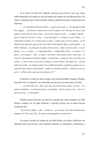 127
127
Já no início da entrevista, Eduardo comentou por diversas vezes que estava
sendo injustiçado, em relação ao caso da tentativa de estupro de sua filha/neta Julia. Em
todos os momentos que se dizia inocente, acabava culpando um genro seu pelo abuso da
filha/neta.
“... eu vi quinta de noite um cheiro... o genro que usava... e, em seguida me deu
boa viagem... e ele deixou a moto lá na vila de capitão, né?! Ele que foi mexer com
aquela criança de três ano e meio... que tá lá os papel escrito. ... eu fiquei culpado...
dessa criança de três ano e meio... e esse meu genro... a criança eu ouvi chorar... e a
namorada no quarto. E, eu disse para a muié... o genro que tá lá no quarto... eu dô
dinheiro pra quem for que foi ele! Um crime moral perante Deus e pela justiça! ... eu
tinha levantado... eu acho que ele pulou janela a fora... tanto eu notei assim... e eu no
quarto... eu e a criança... e a namorada dele... a minha filha Carla... e eu disse: ‘é o
genro... tá no quarto’. ‘Não... se deita... essa hora’. Me acordei assim e ouvi isso... no
sono né?! Ele ainda me deu boa viagem... eu fui dormir... peguei no sono, né?! De certo
a hora... a hora certa eu até não sei porque eu não levantei, não liguei luz... não fui
olhar na parede... no relógio grande. Se eu tinha levantado e espiado no quarto ou se a
porta do outro quarto tava fechado... podia ter entrado lá dentro... dado um coice na
porta... só Deus sabe o que que ia acontecer, né?!”.
O paciente se referia ao genro sempre com muita hostilidade. Segundo Eduardo,
este genro teria “se passado” com outra filha, que não era a sua namorada. Ele relata:
“... eu notei tudo isso... duas vezes que eu encontrei eles lá fora, na área... e eu
indo pro banheiro... eu nem precisava ir no banheiro... fui lá e puxei o fio... e eu vi os
dois de abraço... se bobeando”.
Eduardo passou boa parte da entrevista negando que tenha estuprado sua filha
Helena. Contudo, em um dado momento, o paciente revelou que os abusos haviam
ocorrido de fato:
“Eu tô meio confuso... olha... eu não sei... se eu contar vocês não vão falar para
ninguém, né?! Eu conto! Eu... fiz uma vez um pouquinho e eu já dormi”.
Ao relatar a história do estupro de sua filha Helena e do abuso sofrido por sua
filha/neta Júlia, por diversas vezes Eduardo confunde as informações, aumentando o
 