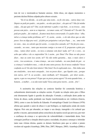 128
128
tom de voz e mostrando-se bastante ansioso. Além disso, em alguns momentos o
paciente declara Helena culpada pelos abusos sexuais.
“Eu tô na dúvida... eu acho que uma noite... eu fiz sim uma... outras duas veiz.
Depois eu pedi pro padre... seu padre... eu não quis fazer... ela quis né?! Não foi minha
culpa... ela que quis né?! Daí, eu fui informar o padre e veja bem... se eu tivesse... uma
pessoa sem juízo... nem ia se importar... ia tomar conta, né?! Entende né?! Eu não! Eu
pedi pro padre... fui confessá... ficamos meia hora conversando. E o padre disse: ‘olha,
talvez a criança tenha problema, né?!’. E, assim... assim... e ele não disse que eu não
posso. Isso eu digo pra você... já falei pro psiquiatra e até pro Papa. ... eu... uma noite
no sono... mas, eu calculo que foi assim... o corpo fica cansado, né?! Eu fui pra casa...
casando... no sono... tanto que mexeram comigo e eu nem vi! E, preparam o pênis pra
cima... vamos dizer assim... eu tava a semanas sem fazer nada, né?! Aí, o sexo... eu
acho que subiu e ela se engravidou! Se é assim... por Deus! Por Deus eu não posso
dizer... mas eu senti isso assim, né?! Eu não tenho garantia.... mas, o mais claro e
certo... isso aconteceu... é uma criança... um sexo roubado... no sono fundo do pai... se
a criança é verdadeiro meu... e não de uma outra pessoa. Eu tô nessa confusão! Nessa
confusão eu tô! Eu não botei dentro! Não botei! Eu tô explicando isso... Não tinha nem
um sinalzinho... tava meio ensopado... isso eu posso dizer... que líquido caiu... porque
tem outros, né?! E, eu acordei... meio molhado, né?! Ensopado... por dizer assim...
agora, o que eu vou pensar? O que que eu posso pensa agora? Tu nota quando bota... o
homem... a mulher... e eu não notei nada! Tava como peixe morto... assim... frio”.
A assimetria das relações no contexto familiar foi construída histórica e
culturalmente deteriorando as relações sociais. O poder na relação entre pais e filhos
está diretamente ligado à questão da educação. Contudo, a utilização deste poder na
forma de abuso, acaba perdendo sua função transformando-se em violência (Garcia,
2001), como o caso da família de Eduardo. O antropólogo Claude Levi-Strauss (1976)
afirma que quando o autor do abuso é o pai biológico, as implicações ainda são muito
trágicas. Pois este pai abusador, ao impor o seu desejo, transgride a lei cultural que
proíbe o incesto, apresentando plena consciência da repulsa social que provoca, por trair
a confiança da criança e se aproveitar da vulnerabilidade e imaturidade desta. Sem
conseguir justificar a situação abusiva para a sociedade, ele passa a ameaçar e intimidar
tanto suas vítimas diretas, quanto os demais familiares para que se calem e jamais
revelem tal segredo (Azambuja, 2006; Dias, 2007; Marques, 2005). Azambuja (2006) e
 