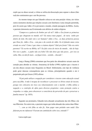 129
129
expõe que no abuso sexual, a vítima se utiliza da dissociação para separar o abuso (fato
real) dos sentimentos que o ato lhe provoca.
Ao mesmo tempo em que Eduardo coloca-se em uma posição vítima, em vários
outros momentos declara que relações sexuais com familiares é uma situação permitida,
pois foi assim que Adão e Eva povoaram o mundo, citando passagens da Bíblia. Assim,
o paciente demonstra sua fé misturada com delírios de ordem religiosa.
“Cumpre-se a palavra do Senhor por ali né?! Adão e Eva foram as primeiras
pessoas que chegaram no mundo, né?! Eu nunca mais peguei... de raiva tenho por
dentro de mim. Da onde vem o ser humano? Adão e Eva... as duas primeiras pessoa
que Deus fez. Adão e Eva... com pau e da costela de Adão. Eu tô falando umas coisa
errada ou certa? Como é que situa a criatura depois? Dali pra frente? Não era entre
parentes? Tá escrito na Bíblia, né?! Eu falo coisa do inicio do mundo... não de hoje.
Por isso o padre... o padre não era bobo! Ele não disse que não posso... por isso eu
sabia. Mas, eu não fiz mais... eu fiquei triste... sentido... chocado”.
Lung e Huang (2004) comentam que boa parte dos abusadores sexuais usam da
coerção para abordar as vítimas. Amazarray & Koller (1998) expõem que o incesto é
um dos abusos sexuais mais frequentes no Brasil. Infelizmente, este tipo de violência
pode gerar danosas consequências para as vítimas, principalmente quando o ato é
perpetrado pelo pai Green (1995) afirma:
“O pai pode utilizar a negação por considerar o incesto como educação sexual
para sua filha. A mãe é incapaz de reconhecer e processar os óbvios sinais de incesto,
porque isto colocaria em risco seu relacionamento com o marido. A filha utiliza a
negação e a contrição de afeto para diversos propósitos: como proteção contra a
vergonha e a culpa, para obscurecer a consciência da perversão do pai e preservar a
família intacta” (p. 1033).
Segundo seu prontuário, Eduardo teria abusado sexualmente das três filhas e da
sua filha/neta. Em entrevista, o paciente negou que tenha abusado das outras duas filhas:
“... com as três filha eu não fiz. Nem pegar num peitinho nem nada! Eles
falaram pra me infunerar! Fizeram um cambalacho sobre isso, entende?!”
Lúcia expõe que:
 