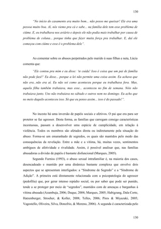 130
130
“No início do casamento era muito bom... não posso me queixar! Ele era uma
pessoa muito boa. Aí, nós viemo pra cá e sabe... na família dele tem esse problema de
ciúme. E, eu trabalhava nos aviário e depois ele não podia mais trabalhar por causa de
problema de coluna... porque tinha que fazer muita força pra trabalhar. E, daí ele
começou com ciúme e esse é o problema dele”.
Ao comentar sobre os abusos perpetrados pelo marido à suas filhas e neta, Lúcia
comenta que:
“Ele contou pra mim e eu disse: ‘te cuida! Isso é coisa que um pai de família
não pode fazê!’ Eu disse... porque a lei não permite uma coisa assim. Eu achava que
não era...não era aí. Eu não sei como aconteceu porque eu trabalhava fora. Mas,
aquela filha também trabaiava, mas esse... aconteceu no fim de semana. Nóis não
trabaiava junto. Uns não trabaiava no sábado e outros nem no domingo. Eu acho que
no meio daquilo aconteceu isso. Só que eu penso assim... isso é do passado!”.
No incesto há uma inversão de papéis sociais e afetivos. O pai que era para ser
protetor se faz agressor. Desta forma, as famílias que carregam consigo características
incestuosas, passam a desenvolver uma espécie de cumplicidade, em relação à
violência. Todos os membros são afetados direta ou indiretamente pela situação do
abuso. Forma-se um emaranhado de segredos, os quais são mantidos pelo medo das
consequências da revelação. Entre a mãe e a vítima, há, muitas vezes, sentimentos
ambíguos de afetividade e rivalidade. Assim, é possível analisar que, nas famílias
abusadoras a divisão de papéis é bastante disfuncional (Marques, 2005).
Segundo Furniss (1993), o abuso sexual intrafamiliar é, na maioria dos casos,
desencadeado e mantido por uma dinâmica bastante complexa que envolve dois
aspectos que se apresentam interligados: a “Síndrome de Segredo” e a “Síndrome de
Adição”. A primeira está diretamente relacionada com a psicopatologia do agressor
(pedofilia) que, por gerar intenso repúdio social, ou por saber que pode ser punido,
tende a se proteger por meio de “segredos”, mantidos com de ameaças e barganhas à
vítima abusada (Azambuja, 2006; Duque, 2004; Marques, 2005; Habigzang, Dala Corte,
Hatzenberger, Stroeher, & Koller, 2008; Telles, 2006; Pires & Miyazaki, 2005;
Vagostello, Oliveira, Silva, Donofrio, & Moreno, 2006). A segunda é caracterizada pelo
 