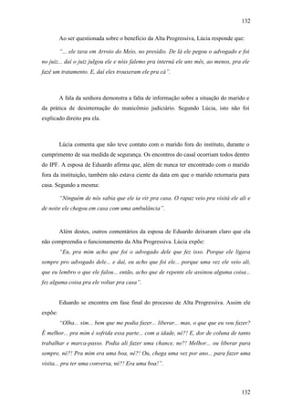 132
132
Ao ser questionada sobre o beneficio da Alta Progressiva, Lúcia responde que:
“... ele tava em Arroio do Meio, no presídio. De lá ele pegou o advogado e foi
no juiz... daí o juiz julgou ele e nóis falemo pra interná ele uns mês, ao menos, pra ele
fazê um tratamento. E, daí eles trouxeram ele pra cá”.
A fala da senhora demonstra a falta de informação sobre a situação do marido e
da prática de desinternação do manicômio judiciário. Segundo Lúcia, isto não foi
explicado direito pra ela.
Lúcia comenta que não teve contato com o marido fora do instituto, durante o
cumprimento de sua medida de segurança. Os encontros do casal ocorriam todos dentro
do IPF. A esposa de Eduardo afirma que, além de nunca ter encontrado com o marido
fora da instituição, também não estava ciente da data em que o marido retornaria para
casa. Segundo a mesma:
“Ninguém de nós sabia que ele ia vir pra casa. O rapaz veio pra visitá ele ali e
de noite ele chegou em casa com uma ambulância”.
Além destes, outros comentários da esposa de Eduardo deixaram claro que ela
não compreendia o funcionamento da Alta Progressiva. Lúcia expõe:
“Eu, pra mim acho que foi o advogado dele que fez isso. Porque ele ligava
sempre pro advogado dele... e daí, eu acho que foi ele... porque uma vez ele veio ali,
que eu lembro o que ele falou... então, acho que de repente ele assinou alguma coisa...
fez alguma coisa pra ele voltar pra casa”.
Eduardo se encontra em fase final do processo de Alta Progressiva. Assim ele
expõe:
“Olha... sim... bem que me podia fazer... liberar... mas, o que que eu vou fazer?
É melhor... pra mim é sofrida essa parte... com a idade, né?! E, dor de coluna de tanto
trabalhar e marca-passo. Podia ali fazer uma chance, ne?! Melhor... ou liberar para
sempre, né?! Pra mim era uma boa, né?! Ou, chega uma vez por ano... para fazer uma
visita... pra ter uma conversa, né?! Era uma boa!”.
 