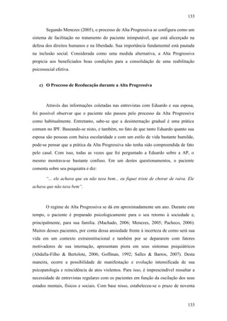 133
133
Segundo Menezes (2005), o processo de Alta Progressiva se configura como um
sistema de facilitação no tratamento do paciente inimputável, que está alicerçado na
defesa dos direitos humanos e na liberdade. Sua importância fundamental está pautada
na inclusão social. Considerada como uma medida alternativa, a Alta Progressiva
propicia aos beneficiados boas condições para a consolidação de uma reabilitação
psicossocial efetiva.
c) O Processo de Reeducação durante a Alta Progressiva
Através das informações coletadas nas entrevistas com Eduardo e sua esposa,
foi possível observar que o paciente não passou pelo processo da Alta Progressiva
como habitualmente. Entretanto, sabe-se que a desinternação gradual é uma prática
comum no IPF. Baseando-se nisto, e também, no fato de que tanto Eduardo quanto sua
esposa são pessoas com baixa escolaridade e com um estilo de vida bastante humilde,
pode-se pensar que a prática da Alta Progressiva não tenha sido compreendida de fato
pelo casal. Com isso, todas as vezes que foi perguntado a Eduardo sobre a AP, o
mesmo mostrava-se bastante confuso. Em um destes questionamentos, o paciente
comenta sobre seu psiquiatra e diz:
“... ele achava que eu não tava bem... eu fiquei triste de chorar de raiva. Ele
achava que não tava bem”.
O regime de Alta Progressiva se dá em aproximadamente um ano. Durante este
tempo, o paciente é preparado psicologicamente para o seu retorno à sociedade e,
principalmente, para sua família. (Machado, 2006; Menezes, 2005; Pacheco, 2006).
Muitos desses pacientes, por conta dessa ansiedade frente à incerteza de como será sua
vida em um contexto extrainstitucional e também por se depararem com fatores
motivadores de sua internação, apresentam piora em seus sintomas psiquiátricos
(Abdalla-Filho & Bertolote, 2006; Goffman, 1992; Salles & Barros, 2007). Desta
maneira, ocorre a possibilidade de manifestação e evolução intensificada de sua
psicopatologia e reincidência de atos violentos. Para isso, é imprescindível ressaltar a
necessidade de entrevistas regulares com os pacientes em função da oscilação dos seus
estados mentais, físicos e sociais. Com base nisso, estabeleceu-se o prazo de noventa
 