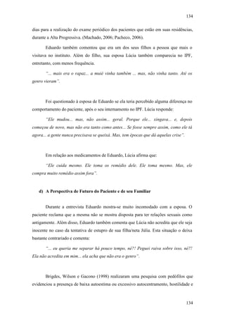 134
134
dias para a realização do exame periódico dos pacientes que estão em suas residências,
durante a Alta Progressiva. (Machado, 2006; Pacheco, 2006).
Eduardo também comentou que era um dos seus filhos a pessoa que mais o
visitava no instituto. Além do filho, sua esposa Lúcia também comparecia no IPF,
entretanto, com menos frequência.
“... mais era o rapaz... a muié vinha também ... mas, não vinha tanto. Até os
genro vieram”.
Foi questionado à esposa de Eduardo se ela teria percebido alguma diferença no
comportamento do paciente, após o seu internamento no IPF. Lúcia responde:
“Ele mudou... mas, não assim... geral. Porque ele... xingava... e, depois
começou de novo, mas não era tanto como antes... Se fosse sempre assim, como ele tá
agora... a gente nunca precisava se queixá. Mas, tem épocas que dá aquelas crise”.
Em relação aos medicamentos de Eduardo, Lúcia afirma que:
“Ele cuida mesmo. Ele toma os remédio dele. Ele toma mesmo. Mas, ele
compra muito remédio assim fora”.
d) A Perspectiva de Futuro do Paciente e de seu Familiar
Durante a entrevista Eduardo mostra-se muito incomodado com a esposa. O
paciente reclama que a mesma não se mostra disposta para ter relações sexuais como
antigamente. Além disso, Eduardo também comenta que Lúcia não acredita que ele seja
inocente no caso da tentativa de estupro de sua filha/neta Júlia. Esta situação o deixa
bastante contrariado e comenta:
“... eu queria me separar há pouco tempo, né?! Peguei raiva sobre isso, né?!
Ela não acredita em mim... ela acha que não era o genro”.
Brigdes, Wilson e Gacono (1998) realizaram uma pesquisa com pedófilos que
evidenciou a presença de baixa autoestima ou excessivo autocentramento, hostilidade e
 