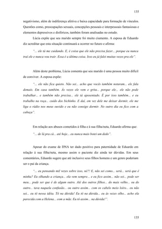 135
135
negativismo, além de indiferença afetiva e baixa capacidade para formação de vínculos.
Questões como, preocupações sexuais, concepções pessoais e interpessoais fantasiosas e
elementos depressivos e disfóricos, também foram analisadas no estudo.
Lúcia expõe que seu marido sempre foi muito ciumento. A esposa de Eduardo
diz acreditar que esta situação continuará a ocorrer no futuro e afirma:
“... ele tá me cuidando. E, é coisa que ele não precisa fazer... porque eu nunca
traí ele e nunca vou trair. Essa é a última coisa. Isso eu já falei muitas vezes pra ele”.
Além deste problema, Lúcia comenta que seu marido é uma pessoa muito difícil
de conviver. A esposa expõe:
“... ele não fica quieto. Não sei... acho que vocês também notaram... ele fala
demais. Em casa também. Às vezes ele vem e grita... porque ele... ele não pode
trabalhar... e também não precisa... ele tá aposentado. É por isso também... e eu
trabalho na roça... cuido dos bichinho. E daí, em vez dele me deixar dormir, ele me
liga o rádio nos meus ouvido e eu não consigo dormir. No outro dia eu fico com a
cabeça”.
Em relação aos abusos cometidos à filha e à sua filha/neta, Eduardo afirma que:
“... de lá pra cá... até hoje... eu nunca mais botei um dedo”.
Apesar do exame de DNA ter dado positivo para paternidade de Eduardo em
relação à sua filha/neta, mesmo assim o paciente diz ainda ter dúvidas. Em seus
comentários, Eduardo sugere que até inclusive seus filhos homens e um genro poderiam
ser o pai da criança.
“... eu pensando mil vezes sobre isso, né?! E, não sei como... será... será que é
minha? Eu olhando a criança... ela vem sempre... e eu fico assim... não sei... pode ser
meu... pode ser que é de algum outro. Até dos outros filhos... do mais velho... ou do
outro... tava naquela confusão... ou outro assim... com os cabelo meio loiro... eu não
sei... eu tô nessa idéia. Tô na dúvida! Eu tô na dúvida... eu às vezes olho... acho ela
parecida com a Helena... com a mãe. Eu tô assim... na dúvida!”.
 