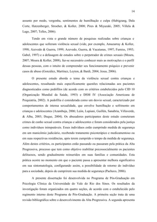 14
assunto por medo, vergonha, sentimentos de humilhação e culpa (Habigzang, Dala
Corte, Hatzenberger, Stroeher, & Koller, 2008; Pires & Miyazaki, 2005; Villela &
Lago, 2007; Telles, 2006).
Tendo em vista o grande número de pesquisas realizadas sobre crianças e
adolescentes que sofreram violência sexual (vide, por exemplo, Amazarray & Koller,
1998; Azevedo & Guerra, 1999; Azevedo, Guerra, & Vacaíunas, 1997; Furniss, 1993;
Gabel, 1997) e a defasagem de estudos sobre o perpetrador de crimes sexuais (Moura,
2007; Moura & Koller, 2008), faz-se necessário conhecer mais as motivações e o perfil
dessas pessoas, com o intuito de compreender seu funcionamento psíquico e prevenir
casos de abuso (González, Martínez, Leyton, & Bardi, 2004; Jesus, 2006).
O presente estudo aborda o tema da violência sexual contra crianças e
adolescentes, ressaltando mais especificamente questões relacionadas aos pacientes
diagnosticados como pedófilos (de acordo com os critérios estabelecidos pelo CID 10
(Organização Mundial da Saúde, 1993) e DSM IV (Associação Americana de
Psiquiatria, 2002). A pedofilia é considerada como um desvio sexual, caracterizado por
comportamentos de intensa sexualidade, que envolve humilhação e sofrimento em
crianças e adolescentes (Azambuja, 2006; León, Lupiani, Guillén, Sanabria, Villaverde,
& Alba, 2003; Duque, 2004). Os abusadores participantes deste estudo cometeram
crimes de cunho sexual contra crianças e adolescentes e foram considerados pela justiça
como indivíduos inimputáveis. Esses indivíduos estão cumprindo medida de segurança
em um manicômio judiciário, recebendo tratamento psicoterápico e medicamentoso ou
em suas respectivas residências, após terem cumprido o tempo da medida de segurança.
Além destes critérios, os participantes estão passando ou passaram pela prática da Alta
Progressiva, processo que tem como objetivo reabilitar psicossocialmente os pacientes
delituosos, sendo gradualmente reinseridos em suas famílias e comunidades. Esta
prática ocorre no momento em que o paciente passa a apresentar melhora significativa
em sua sintomatologia, configurando assim, a possibilidade de retorno do indivíduo
para a sociedade, depois de cumprirem sua medida de segurança (Pacheco, 2006).
A presente dissertação foi desenvolvida no Programa de Pós-Graduação em
Psicologia Clínica da Universidade do Vale do Rio dos Sinos. Os resultados da
investigação foram organizados em quatro seções, de acordo com o estabelecido pelo
regimento interno deste Programa de Pós-Graduação. A primeira seção trata de uma
revisão bibliográfica sobre o desenvolvimento da Alta Progressiva. A segunda apresenta
 