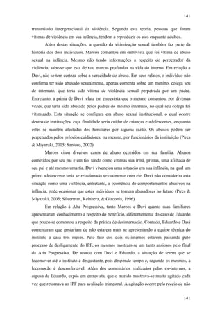 141
141
transmissão intergeracional da violência. Segundo esta teoria, pessoas que foram
vítimas de violência em sua infância, tendem a reproduzir os atos enquanto adultos.
Além destas situações, a questão da vitimização sexual também faz parte da
história dos dois indivíduos. Marcos comentou em entrevista que foi vítima de abuso
sexual na infância. Mesmo não tendo informações a respeito do perpetrador da
violência, sabe-se que esta deixou marcas profundas na vida do interno. Em relação a
Davi, não se tem certeza sobre a veracidade do abuso. Em seus relatos, o indivíduo não
confirma ter sido abusado sexualmente, apenas comenta sobre um menino, colega seu
de internato, que teria sido vítima de violência sexual perpetrada por um padre.
Entretanto, a prima de Davi relata em entrevista que o mesmo comentou, por diversas
vezes, que teria sido abusado pelos padres do mesmo internato, no qual seu colega foi
vitimizado. Esta situação se configura em abuso sexual institucional, o qual ocorre
dentro de instituições, cuja finalidade seria cuidar de crianças e adolescentes, enquanto
estes se mantêm afastadas dos familiares por alguma razão. Os abusos podem ser
perpetrados pelos próprios cuidadores, ou mesmo, por funcionários da instituição (Pires
& Miyazaki, 2005; Santoro, 2002).
Marcos citou diversos casos de abuso ocorridos em sua família. Abusos
cometidos por seu pai e um tio, tendo como vítimas sua irmã, primas, uma afilhada de
seu pai e até mesmo uma tia. Davi vivenciou uma situação em sua infância, na qual um
primo adolescente teria se relacionado sexualmente com ele. Davi não considerou esta
situação como uma violência, entretanto, a ocorrência de comportamentos abusivos na
infância, pode ocasionar que estes indivíduos se tornem abusadores no futuro (Pires &
Miyazaki, 2005; Silverman, Reinherz, & Giaconia, 1996)
Em relação à Alta Progressiva, tanto Marcos e Davi quanto suas familiares
apresentaram conhecimento a respeito do beneficio, diferentemente do caso de Eduardo
que pouco se comentou a respeito da prática de desinternação. Contudo, Eduardo e Davi
comentaram que gostariam de não estarem mais se apresentando à equipe técnica do
instituto a casa três meses. Pelo fato dos dois ex-internos estarem passando pelo
processo de desligamento do IPF, os mesmos mostram-se um tanto ansiosos pelo final
da Alta Progressiva. De acordo com Davi e Eduardo, a situação de terem que se
locomover até o instituto é desgastante, pois despende tempo e, segundo os mesmos, a
locomoção é desconfortável. Além dos comentários realizados pelos ex-internos, a
esposa de Eduardo, expôs em entrevista, que o marido mostrava-se muito agitado cada
vez que retornava ao IPF para avaliação trimestral. A agitação ocorre pelo receio de não
 