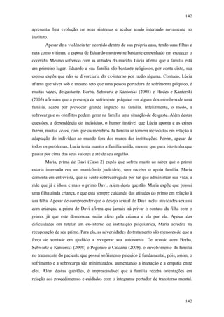 142
142
apresentar boa evolução em seus sintomas e acabar sendo internado novamente no
instituto.
Apesar de a violência ter ocorrido dentro de sua própria casa, tendo suas filhas e
neta como vítimas, a esposa de Eduardo mostrou-se bastante empenhado em esquecer o
ocorrido. Mesmo sofrendo com as atitudes do marido, Lúcia afirma que a família está
em primeiro lugar. Eduardo e sua família são bastante religiosos, por conta disto, sua
esposa expôs que não se divorciaria do ex-interno por razão alguma. Contudo, Lúcia
afirma que viver sob o mesmo teto que uma pessoa portadora de sofrimento psíquico, é
muitas vezes, desgastante. Borba, Schwartz e Kantorski (2008) e Hirdes e Kantorski
(2005) afirmam que a presença de sofrimento psíquico em algum dos membros de uma
família, acaba por provocar grande impacto na família. Infelizmente, o medo, a
sobrecarga e os conflitos podem gerar na família uma situação de desgaste. Além destas
questões, a dependência do indivíduo, o humor instável que Lúcia aponta e as crises
fazem, muitas vezes, com que os membros da família se tornem incrédulos em relação à
adaptação do indivíduo ao mundo fora dos muros das instituições. Porém, apesar de
todos os problemas, Lucia tenta manter a família unida, mesmo que para isto tenha que
passar por cima dos seus valores e até de seu orgulho.
Maria, prima de Davi (Caso 2) expôs que sofreu muito ao saber que o primo
estaria internado em um manicômio judiciário, sem receber o apoio família. Maria
comenta em entrevista, que se sente sobrecarregada por ter que administrar sua vida, a
mãe que já é idosa e mais o primo Davi. Além desta questão, Maria expõe que possui
uma filha ainda criança, e que está sempre cuidando das atitudes do primo em relação à
sua filha. Apesar de compreender que o desejo sexual de Davi inclui atividades sexuais
com crianças, a prima de Davi afirma que jamais irá privar o contato da filha com o
primo, já que este demonstra muito afeto pela criança e ela por ele. Apesar das
dificuldades em tutelar um ex-interno de instituição psiquiátrica, Maria acredita na
recuperação de seu primo. Para ela, as adversidades do tratamento são menores do que a
força de vontade em ajudá-lo a recuperar sua autonomia. De acordo com Borba,
Schwartz e Kantorski (2008) e Pegoraro e Caldana (2008), o envolvimento da família
no tratamento do paciente que possui sofrimento psíquico é fundamental, pois, assim, o
sofrimento e a sobrecarga são minimizados, aumentando a interação e a empatia entre
eles. Além destas questões, é imprescindível que a família receba orientações em
relação aos procedimentos e cuidados com o integrante portador de transtorno mental.
 
