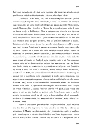 143
143
Em vários momentos da entrevista Maria comentou estar sempre em contato com as
psicólogas da instituição, já que se tornou a responsável legal pelo primo.
Diferente de Lúcia e Maria, Ana, irmã de Marcos expôs em entrevista que não
está mais disposta a ajudar o irmão como um dia já esteve. Ana comentou, em entrevista
que o assassinato do pai foi muito dolorido para ela e para seu irmão. Mesmo assim,
quando Marcos recebeu o benefício da AP, Ana diz ter tentado ajudar o irmão de todas
as formas possíveis. Infelizmente, Marcos não conseguiu controlar seus impulsos
sexuais e acabou abusando sexualmente de uma menina. A irmã do paciente diz que até
então desconhecia este lado do irmão. Apesar de Marcos ter relatado que sua irmã teria
sido vítima de abuso por parte de um tio, Ana não comentou nada sobre o assunto.
Entretanto, a irmã de Marcos deixou claro que não estaria disposta a recebê-lo em sua
casa como morador. Ana diz que de todos os recursos que dispunha para a recuperação
do irmão. Segundo ela, o mesmo não soube aproveitar quando perdeu a chance de
trabalhar e sair do instituto. Durante a entrevista, a irmã de Marcos mostrou-se bastante
receosa em relação ao trabalho ali realizado. De acordo com ela, falar sobre o irmão lhe
causa grande sofrimento, em função do delito cometido contra o pai. Ana afirma que
gostaria muito que seu irmão saísse do instituto, para recuperar sua vida e até formar
uma família. Porém, ela expõe que não teria condições psicológicas e nem financeiras
de assistir o irmão. Em todos os momentos, Ana se mostrou solícita em visitá-lo,
quando este sair do PF, mas jamais morar novamente na mesma casa. A sobrecarga do
cuidado com o paciente que sofre psiquicamente é, muitas vezes, insuportável, pois
pode tornar-se uma relação sustentada pela tolerância e paciência (Borba, Schwartz, &
Kantorski, 2008). Muitos membros das famílias portadoras de pessoas com transtornos
mentais, assim como Ana, apresentam sobrecarregadas emocionalmente com a situação
da doença do familiar. A questão financeira também pode pesar, já que possuir uma
pessoa a mais em casa implica em gastos a mais. Pois, diversas vezes, o membro
portador de transtorno mental não irá exercer nenhuma atividade laboral remunerada,
em função de suas condições, que podem debilitar o indivíduo (Borba, Schwartz, &
Kantorski, 2008).
Marcos e Davi também apresentam outra situação semelhante. Os dois perderam
seus benefícios da Alta Progressiva por terem reincidido no delito. De acordo com os
comentários de Marcos, ele afirma que não estava preparado para receber o beneficio,
pois, naquela época, o paciente ingeria bebidas alcoólicas frequentemente, mesmo
estando dentro do IPF. Marcos comentou que associou a Alta Progressiva com a
 