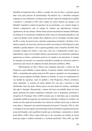 144
144
liberdade de frequentar bares e beber à vontade. No caso de Davi, o paciente passou
duas vezes pelo processo de desinternação. Da primeira vez, o indivíduo conseguiu
emprego em um condomínio e lá abusou uma menina. Apesar da situação de ter perdido
o benefício e retornado ao IPF, Davi sempre foi muito otimista em relação à sua
liberdade. Segundo os relatos do paciente e de seu prontuário, o ex- interno sempre se
mostrou compreensivo com os colegas de instituto que apresentavam sintomas
significativos de suas doenças. Muitas destas pessoas encontram-se bastante debilitadas,
em função de se encontrarem residindo há muitos anos em instituição psiquiátrica, sem
o apoio da família. Neste sentido, Davi colaborava com as atividades exercidas dentro
do IPF e, assim, foi possível que o paciente conquistasse novamente o benefício. O ex-
interno comenta, em entrevista, que buscou utilizar seu tempo da Alta Progressiva, para
trabalhar e guardar dinheiro. Com a quantia guardada e mais o benefício do INSS, Davi
conseguiu comprar um terreno e uma casa. Com isso é fundamental ressaltar que a
disponibilizar cargos em atividades laborais, para pacientes de manicômios judiciários
proporciona ao interno, sentimentos positivos em relação à sua autoestima. A situação
de empregar um paciente ou ex-paciente psiquiátrico portador de sofrimento mental se
caracteriza como um ato de cidadania (Cordioli, Borestein, & Ribeiro, 2006).
Diferentemente de Davi, Marcos não conseguiu aproveitar a chance da Alta
Progressiva, para trabalhar e juntar dinheiro. O paciente também recebe benefício do
INSS, e estimulado pela equipe técnica do IPF, passou a guardá-lo em uma poupança.
Marcos exerceu algumas atividades laborais no instituto, no início do cumprimento de
sua medida de segurança. Após ter perdido a Alta Progressiva, Marcos mostrou-se
muito deprimido. A ausência do apoio familiar faz com que o paciente se sinta
abandonado. Sem este apoio, Marcos passa seus dias dentro do instituto, caminhando
pelo pátio e fumando. Desmotivado, o interno não busca um trabalho dentro do local,
apenas participa dos grupos terapêuticos realizados com os psiquiatras, psicólogos e
estagiários de Psicologia. Bravo (2007) comenta que os indivíduos que se encontram
cumprindo medida de segurança em manicômios judiciários, hospitais de custódia e até
mesmo em alas especiais de presídios são vítimas de exclusão social, pois se fecha em
torno deles o “dispositivo de controle-dominação da loucura” (Foucault, 1995, p. 244).
A situação da loucura ligada à periculosidade acaba acarretando em grande preconceito,
já que estão ligadas a dois aparelhos de poder que se interligam: a psiquiatria e o direito
penal (Bravo, 2007). Bravo expõe ainda que se faz necessário um modelo de justiça
penal que negue a violência instituída e a “exclusão justificada” (Tilio, 2007, pg. 200).
 