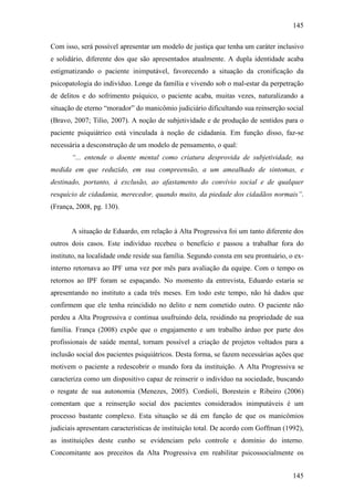 145
145
Com isso, será possível apresentar um modelo de justiça que tenha um caráter inclusivo
e solidário, diferente dos que são apresentados atualmente. A dupla identidade acaba
estigmatizando o paciente inimputável, favorecendo a situação da cronificação da
psicopatologia do indivíduo. Longe da família e vivendo sob o mal-estar da perpetração
de delitos e do sofrimento psíquico, o paciente acaba, muitas vezes, naturalizando a
situação de eterno “morador” do manicômio judiciário dificultando sua reinserção social
(Bravo, 2007; Tilio, 2007). A noção de subjetividade e de produção de sentidos para o
paciente psiquiátrico está vinculada à noção de cidadania. Em função disso, faz-se
necessária a desconstrução de um modelo de pensamento, o qual:
“... entende o doente mental como criatura desprovida de subjetividade, na
medida em que reduzido, em sua compreensão, a um amealhado de sintomas, e
destinado, portanto, à exclusão, ao afastamento do convívio social e de qualquer
resquício de cidadania, merecedor, quando muito, da piedade dos cidadãos normais”.
(França, 2008, pg. 130).
A situação de Eduardo, em relação à Alta Progressiva foi um tanto diferente dos
outros dois casos. Este indivíduo recebeu o beneficio e passou a trabalhar fora do
instituto, na localidade onde reside sua família. Segundo consta em seu prontuário, o ex-
interno retornava ao IPF uma vez por mês para avaliação da equipe. Com o tempo os
retornos ao IPF foram se espaçando. No momento da entrevista, Eduardo estaria se
apresentando no instituto a cada três meses. Em todo este tempo, não há dados que
confirmem que ele tenha reincidido no delito e nem cometido outro. O paciente não
perdeu a Alta Progressiva e continua usufruindo dela, residindo na propriedade de sua
família. França (2008) expõe que o engajamento e um trabalho árduo por parte dos
profissionais de saúde mental, tornam possível a criação de projetos voltados para a
inclusão social dos pacientes psiquiátricos. Desta forma, se fazem necessárias ações que
motivem o paciente a redescobrir o mundo fora da instituição. A Alta Progressiva se
caracteriza como um dispositivo capaz de reinserir o indivíduo na sociedade, buscando
o resgate de sua autonomia (Menezes, 2005). Cordioli, Borestein e Ribeiro (2006)
comentam que a reinserção social dos pacientes considerados inimputáveis é um
processo bastante complexo. Esta situação se dá em função de que os manicômios
judiciais apresentam características de instituição total. De acordo com Goffman (1992),
as instituições deste cunho se evidenciam pelo controle e domínio do interno.
Concomitante aos preceitos da Alta Progressiva em reabilitar psicossocialmente os
 