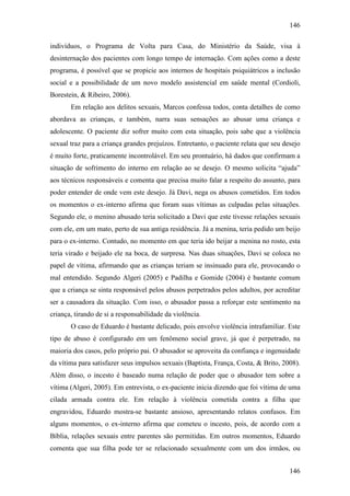 146
146
indivíduos, o Programa de Volta para Casa, do Ministério da Saúde, visa à
desinternação dos pacientes com longo tempo de internação. Com ações como a deste
programa, é possível que se propicie aos internos de hospitais psiquiátricos a inclusão
social e a possibilidade de um novo modelo assistencial em saúde mental (Cordioli,
Borestein, & Ribeiro, 2006).
Em relação aos delitos sexuais, Marcos confessa todos, conta detalhes de como
abordava as crianças, e também, narra suas sensações ao abusar uma criança e
adolescente. O paciente diz sofrer muito com esta situação, pois sabe que a violência
sexual traz para a criança grandes prejuízos. Entretanto, o paciente relata que seu desejo
é muito forte, praticamente incontrolável. Em seu prontuário, há dados que confirmam a
situação de sofrimento do interno em relação ao se desejo. O mesmo solicita “ajuda”
aos técnicos responsáveis e comenta que precisa muito falar a respeito do assunto, para
poder entender de onde vem este desejo. Já Davi, nega os abusos cometidos. Em todos
os momentos o ex-interno afirma que foram suas vítimas as culpadas pelas situações.
Segundo ele, o menino abusado teria solicitado a Davi que este tivesse relações sexuais
com ele, em um mato, perto de sua antiga residência. Já a menina, teria pedido um beijo
para o ex-interno. Contudo, no momento em que teria ido beijar a menina no rosto, esta
teria virado e beijado ele na boca, de surpresa. Nas duas situações, Davi se coloca no
papel de vítima, afirmando que as crianças teriam se insinuado para ele, provocando o
mal entendido. Segundo Algeri (2005) e Padilha e Gomide (2004) é bastante comum
que a criança se sinta responsável pelos abusos perpetrados pelos adultos, por acreditar
ser a causadora da situação. Com isso, o abusador passa a reforçar este sentimento na
criança, tirando de si a responsabilidade da violência.
O caso de Eduardo é bastante delicado, pois envolve violência intrafamiliar. Este
tipo de abuso é configurado em um fenômeno social grave, já que é perpetrado, na
maioria dos casos, pelo próprio pai. O abusador se aproveita da confiança e ingenuidade
da vítima para satisfazer seus impulsos sexuais (Baptista, França, Costa, & Brito, 2008).
Além disso, o incesto é baseado numa relação de poder que o abusador tem sobre a
vítima (Algeri, 2005). Em entrevista, o ex-paciente inicia dizendo que foi vítima de uma
cilada armada contra ele. Em relação à violência cometida contra a filha que
engravidou, Eduardo mostra-se bastante ansioso, apresentando relatos confusos. Em
alguns momentos, o ex-interno afirma que cometeu o incesto, pois, de acordo com a
Bíblia, relações sexuais entre parentes são permitidas. Em outros momentos, Eduardo
comenta que sua filha pode ter se relacionado sexualmente com um dos irmãos, ou
 