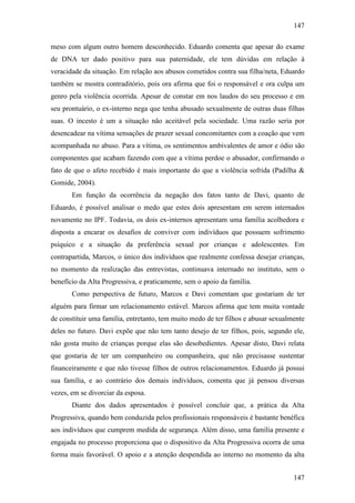 147
147
meso com algum outro homem desconhecido. Eduardo comenta que apesar do exame
de DNA ter dado positivo para sua paternidade, ele tem dúvidas em relação à
veracidade da situação. Em relação aos abusos cometidos contra sua filha/neta, Eduardo
também se mostra contraditório, pois ora afirma que foi o responsável e ora culpa um
genro pela violência ocorrida. Apesar de constar em nos laudos do seu processo e em
seu prontuário, o ex-interno nega que tenha abusado sexualmente de outras duas filhas
suas. O incesto é um a situação não aceitável pela sociedade. Uma razão seria por
desencadear na vítima sensações de prazer sexual concomitantes com a coação que vem
acompanhada no abuso. Para a vítima, os sentimentos ambivalentes de amor e ódio são
componentes que acabam fazendo com que a vítima perdoe o abusador, confirmando o
fato de que o afeto recebido é mais importante do que a violência sofrida (Padilha &
Gomide, 2004).
Em função da ocorrência da negação dos fatos tanto de Davi, quanto de
Eduardo, é possível analisar o medo que estes dois apresentam em serem internados
novamente no IPF. Todavia, os dois ex-internos apresentam uma família acolhedora e
disposta a encarar os desafios de conviver com indivíduos que possuem sofrimento
psíquico e a situação da preferência sexual por crianças e adolescentes. Em
contrapartida, Marcos, o único dos indivíduos que realmente confessa desejar crianças,
no momento da realização das entrevistas, continuava internado no instituto, sem o
benefício da Alta Progressiva, e praticamente, sem o apoio da família.
Como perspectiva de futuro, Marcos e Davi comentam que gostariam de ter
alguém para firmar um relacionamento estável. Marcos afirma que tem muita vontade
de constituir uma família, entretanto, tem muito medo de ter filhos e abusar sexualmente
deles no futuro. Davi expõe que não tem tanto desejo de ter filhos, pois, segundo ele,
não gosta muito de crianças porque elas são desobedientes. Apesar disto, Davi relata
que gostaria de ter um companheiro ou companheira, que não precisasse sustentar
financeiramente e que não tivesse filhos de outros relacionamentos. Eduardo já possui
sua família, e ao contrário dos demais indivíduos, comenta que já pensou diversas
vezes, em se divorciar da esposa.
Diante dos dados apresentados é possível concluir que, a prática da Alta
Progressiva, quando bem conduzida pelos profissionais responsáveis é bastante benéfica
aos indivíduos que cumprem medida de segurança. Além disso, uma família presente e
engajada no processo proporciona que o dispositivo da Alta Progressiva ocorra de uma
forma mais favorável. O apoio e a atenção despendida ao interno no momento da alta
 