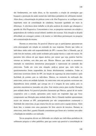 148
148
são fundamentais, em razão disso, se faz necessária a criação de estratégias que
busquem a promoção da saúde mental dos indivíduos portadores de sofrimento mental.
Além disso, a disseminação de práticas como a da Alta Progressiva, se configura como
importante meio de consolidação da cidadania, buscando igualdade em meio às
diferenças. A relevância deste trabalho se dá pela ausência de estudos que abarquem a
questão da Alta Progressiva. Concomitante a isso, as pesquisas nacionais em relação a
perpetradores de violência sexual infantil, também são escassas. Esta situação se dá pela
dificuldade em conseguir contato e de manter os indivíduos permaneçam na pesquisa
até a concretização da mesma.
Durante as entrevistas, foi possível observar que os participantes apresentavam
certa preocupação em relação ao conteúdo de suas respostas. Ocorre que todos os
indivíduos ainda estão sob responsabilidade do IPF e mesmo Davi e Eduardo, que já
estão fora do instituto, estão sendo avaliados pela equipe técnica a cada três meses. Os
pacientes têm ciência de que algum deslize, por menor que seja, poderia fazê-los
retornar ao instituto, sem data para sair. Mesmo Marcos, que ainda se encontrava
internado no manicômio demonstrou preocupação a repercussão do conteúdo das
entrevistas. Tendo em vista esta situação, pode-se pensar que, nem todos os
questionamentos foram respondidos de forma absolutamente verdadeira. Todas as
entrevistas ocorreram dentro do IPF, em função da segurança da entrevistadora e pela
facilidade de contato com os indivíduos. Marcos, no momento da realização das
entrevistas, estava em unidade fechada. As entrevistas com este paciente ocorreram nas
dependências desta unidade, que carrega em si o estigma de uma cadeia, pois os
pacientes encontram-se trancados em celas. Este interno estava para receber liberação
para unidade aberta. Foi possível perceber claramente que Marcos, apesar de ser muito
cooperativo com o estudo, apresentou certo receio em responder algo que fosse
comprometer sua liberação para unidade aberta. Davi e Eduardo também apresentaram
receio em retornar ao IPF, principalmente por não compreenderem exatamente a
finalidade das entrevistas, já que estaria fora do seu roteiro com a equipe técnica. Além
deste fato, o contato com estes pacientes foi feito através de terceiros. Durante as
entrevistas, tanto Davi, quanto Eduardo comentaram que foram até o instituto sem saber
a finalidade do trabalho a ser realizado.
Novas pesquisas devem ser elaboradas em relação aos indivíduos portadores de
sofrimento psíquico e sobre pedófilos, para que assim seja possível a consolidação de
 