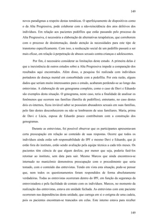 149
149
novos paradigmas a respeito destas temáticas. O aperfeiçoamento de dispositivos como
o da Alta Progressiva, pode colaborar com a não-reincidência dos atos delitivos dos
indivíduos. Em relação aos pacientes pedófilos que estão passando pelo processo da
Alta Progressiva, é necessária a elaboração de alternativas terapêuticas, que corroborem
com o processo de desinternação, dando atenção às necessidades para este tipo de
transtorno especificamente. Com isso, a reeducação social de um pedófilo passará a ser
mais eficaz, em relação à perpetração de abusos sexuais contra crianças e adolescentes.
Por fim, é necessário considerar as limitações deste estudo. A primeira delas é
que a inexistência de outros estudos sobre a Alta Progressiva impede a comparação dos
resultados aqui encontrados. Além disso, a pesquisa foi realizada com indivíduos
portadores de doença mental em comorbidade com a pedofilia. Por esta razão, alguns
dados que seriam muito interessantes para o estudo, acabaram perdendo-se ao longo das
entrevistas. A elaboração de um genograma completo, como o caso de Davi e Eduardo
são exemplos desta situação. O genograma, neste caso, teria a finalidade de analisar os
fenômenos que ocorrem nas famílias (família de pedófilos), entretanto, no caso destes
dois ex-internos, ficou inviável saber se possuíam abusadores sexuais em suas famílias,
pelo fato destes desconhecerem ou não se lembrarem de seus familiares. Maria, prima
de Davi e Lúcia, esposa de Eduardo pouco contribuíram com a construção dos
genogramas.
Durante as entrevistas, foi possível observar que os participantes apresentavam
certa preocupação em relação ao conteúdo de suas respostas. Ocorre que todos os
indivíduos ainda estão sob responsabilidade do IPF e mesmo Davi e Eduardo, que já
estão fora do instituto, estão sendo avaliação pela equipe técnica a cada três meses. Os
pacientes têm ciência de que algum deslize, por menor que seja, poderia fazê-los
retornar ao instituto, sem data para sair. Mesmo Marcos que ainda encontrava-se
internado no manicômio demonstrou preocupação com o procedimento que seria
tomado, com o conteúdo das entrevistas. Tendo em vista esta situação, pode-se pensar
que, nem todos os questionamentos foram respondidos de forma absolutamente
verdadeiras. Todas as entrevistas ocorreram dentro do IPF, em função da segurança da
entrevistadora e pela facilidade de contato com os indivíduos. Marcos, no momento da
realização das entrevistas, estava em unidade fechada. As entrevistas com este paciente
ocorreram nas dependências desta unidade, que carrega em si o estigma de uma cadeia,
pois os pacientes encontram-se trancados em celas. Este interno estava para receber
 