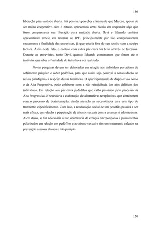 150
150
liberação para unidade aberta. Foi possível perceber claramente que Marcos, apesar de
ser muito cooperativo com o estudo, apresentou certo receio em responder algo que
fosse comprometer sua liberação para unidade aberta. Davi e Eduardo também
apresentaram receio em retornar ao IPF, principalmente por não compreenderem
exatamente a finalidade das entrevistas, já que estaria fora do seu roteiro com a equipe
técnica. Além deste fato, o contato com estes pacientes foi feito através de terceiros.
Durante as entrevistas, tanto Davi, quanto Eduardo comentaram que foram até o
instituto sem saber a finalidade do trabalho a ser realizado.
Novas pesquisas devem ser elaboradas em relação aos indivíduos portadores de
sofrimento psíquico e sobre pedófilos, para que assim seja possível a consolidação de
novos paradigmas a respeito destas temáticas. O aperfeiçoamento de dispositivos como
o da Alta Progressiva, pode colaborar com a não reincidência dos atos delitivos dos
indivíduos. Em relação aos pacientes pedófilos que estão passando pelo processo da
Alta Progressiva, é necessária a elaboração de alternativas terapêuticas, que corroborem
com o processo de desinternação, dando atenção as necessidades para este tipo de
transtorno especificamente. Com isso, a reeducação social de um pedófilo passará a ser
mais eficaz, em relação a perpetração de abusos sexuais contra crianças e adolescentes.
Além disso, se faz necessária a não ocorrência de crenças estereotipadas e pensamentos
polarizados em relação aos pedófilos e ao abuso sexual e sim um tratamento calcado na
prevenção a novos abusos e não punição.
 