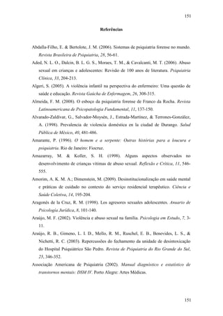 151
151
Referências
Abdalla-Filho, E. & Bertolote, J. M. (2006). Sistemas de psiquiatria forense no mundo.
Revista Brasileira de Psiquiatria, 28, 56-61.
Aded, N. L. O., Dalcin, B. L. G. S., Moraes, T. M., & Cavalcanti, M. T. (2006). Abuso
sexual em crianças e adolescentes: Revisão de 100 anos de literatura. Psiquiatria
Clínica, 33, 204-213.
Algeri, S. (2005). A violência infantil na perspectiva do enfermeiro: Uma questão de
saúde e educação. Revista Gaúcha de Enfermagem, 26, 308-315.
Almeida, F. M. (2008). O esboço da psiquiatria forense de Franco da Rocha. Revista
Latinoamericana de Psicopatologia Fundamental, 11, 137-150.
Alvarado-Zaldívar, G., Salvador-Moysén, J., Estrada-Martínez, & Terrones-González,
A. (1998). Prevalencia de violencia doméstica en la ciudad de Durango. Salud
Pública de México, 40, 481-486.
Amarante, P. (1996). O homem e a serpente: Outras histórias para a loucura e
psiquiatria. Rio de Janeiro: Fiocruz.
Amazarray, M. & Koller, S. H. (1998). Alguns aspectos observados no
desenvolvimento de crianças vítimas de abuso sexual. Reflexão e Crítica, 11, 546-
555.
Amorim, A. K. M. A.; Dimenstein, M. (2009). Desinstitucionalização em saúde mental
e práticas de cuidado no contexto do serviço residencial terapêutico. Ciência e
Saúde Coletiva, 14, 195-204.
Aragonés de la Cruz, R. M. (1998). Los agresores sexuales adolescentes. Anuario de
Psicología Jurídica, 8, 101-140.
Araújo, M. F. (2002). Violência e abuso sexual na família. Psicologia em Estudo, 7, 3-
11.
Araújo, R. B., Gimeno, L. I. D., Mello, R. M., Ruschel, E. B., Benevides, L. S., &
Nichetti, R. C. (2003). Repercussões do fechamento da unidade de desintoxicação
do Hospital Psiquiátrico São Pedro. Revista de Psiquiatria do Rio Grande do Sul,
25, 346-352.
Associação Americana de Psiquiatria (2002). Manual diagnóstico e estatístico de
transtornos mentais: DSM IV. Porto Alegre: Artes Médicas.
 