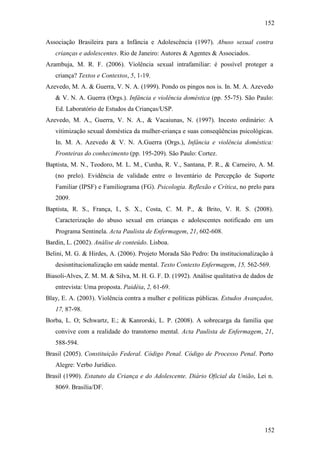 152
152
Associação Brasileira para a Infância e Adolescência (1997). Abuso sexual contra
crianças e adolescentes. Rio de Janeiro: Autores & Agentes & Associados.
Azambuja, M. R. F. (2006). Violência sexual intrafamiliar: é possível proteger a
criança? Textos e Contextos, 5, 1-19.
Azevedo, M. A. & Guerra, V. N. A. (1999). Pondo os pingos nos is. In. M. A. Azevedo
& V. N. A. Guerra (Orgs.). Infância e violência doméstica (pp. 55-75). São Paulo:
Ed. Laboratório de Estudos da Crianças/USP.
Azevedo, M. A., Guerra, V. N. A., & Vacaiunas, N. (1997). Incesto ordinário: A
vitimização sexual doméstica da mulher-criança e suas conseqüências psicológicas.
In. M. A. Azevedo & V. N. A.Guerra (Orgs.), Infância e violência doméstica:
Fronteiras do conhecimento (pp. 195-209). São Paulo: Cortez.
Baptista, M. N., Teodoro, M. L. M., Cunha, R. V., Santana, P. R., & Carneiro, A. M.
(no prelo). Evidência de validade entre o Inventário de Percepção de Suporte
Familiar (IPSF) e Familiograma (FG). Psicologia. Reflexão e Crítica, no prelo para
2009.
Baptista, R. S., França, I., S. X., Costa, C. M. P., & Brito, V. R. S. (2008).
Caracterização do abuso sexual em crianças e adolescentes notificado em um
Programa Sentinela. Acta Paulista de Enfermagem, 21, 602-608.
Bardin, L. (2002). Análise de conteúdo. Lisboa.
Belini, M. G. & Hirdes, A. (2006). Projeto Morada São Pedro: Da institucionalização à
desisntitucionalização em saúde mental. Texto Contexto Enfermagem, 15, 562-569.
Biasoli-Alves, Z. M. M. & Silva, M. H. G. F. D. (1992). Análise qualitativa de dados de
entrevista: Uma proposta. Paidéia, 2, 61-69.
Blay, E. A. (2003). Violência contra a mulher e políticas públicas. Estudos Avançados,
17, 87-98.
Borba, L. O; Schwartz, E.; & Kanrorski, L. P. (2008). A sobrecarga da família que
convive com a realidade do transtorno mental. Acta Paulista de Enfermagem, 21,
588-594.
Brasil (2005). Constituição Federal. Código Penal. Código de Processo Penal. Porto
Alegre: Verbo Jurídico.
Brasil (1990). Estatuto da Criança e do Adolescente. Diário Oficial da União, Lei n.
8069. Brasília/DF.
 