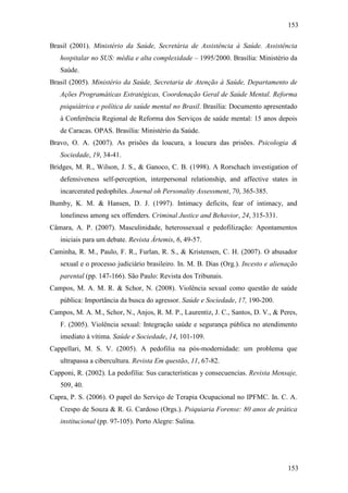 153
153
Brasil (2001). Ministério da Saúde, Secretária de Assistência à Saúde. Assistência
hospitalar no SUS: média e alta complexidade – 1995/2000. Brasília: Ministério da
Saúde.
Brasil (2005). Ministério da Saúde, Secretaria de Atenção à Saúde, Departamento de
Ações Programáticas Estratégicas, Coordenação Geral de Saúde Mental. Reforma
psiquiátrica e política de saúde mental no Brasil. Brasília: Documento apresentado
à Conferência Regional de Reforma dos Serviços de saúde mental: 15 anos depois
de Caracas. OPAS. Brasília: Ministério da Saúde.
Bravo, O. A. (2007). As prisões da loucura, a loucura das prisões. Psicologia &
Sociedade, 19, 34-41.
Bridges, M. R., Wilson, J. S., & Ganoco, C. B. (1998). A Rorschach investigation of
defensiveness self-perception, interpersonal relationship, and affective states in
incarcerated pedophiles. Journal oh Personality Assessment, 70, 365-385.
Bumby, K. M. & Hansen, D. J. (1997). Intimacy deficits, fear of intimacy, and
loneliness among sex offenders. Criminal Justice and Behavior, 24, 315-331.
Câmara, A. P. (2007). Masculinidade, heterossexual e pedofilização: Apontamentos
iniciais para um debate. Revista Ártemis, 6, 49-57.
Caminha, R. M., Paulo, F. R., Furlan, R. S., & Kristensen, C. H. (2007). O abusador
sexual e o processo judiciário brasileiro. In. M. B. Dias (Org.). Incesto e alienação
parental (pp. 147-166). São Paulo: Revista dos Tribunais.
Campos, M. A. M. R. & Schor, N. (2008). Violência sexual como questão de saúde
pública: Importância da busca do agressor. Saúde e Sociedade, 17, 190-200.
Campos, M. A. M., Schor, N., Anjos, R. M. P., Laurentiz, J. C., Santos, D. V., & Peres,
F. (2005). Violência sexual: Integração saúde e segurança pública no atendimento
imediato à vítima. Saúde e Sociedade, 14, 101-109.
Cappellari, M. S. V. (2005). A pedofilia na pós-modernidade: um problema que
ultrapassa a cibercultura. Revista Em questão, 11, 67-82.
Capponi, R. (2002). La pedofilia: Sus características y consecuencias. Revista Mensaje,
509, 40.
Capra, P. S. (2006). O papel do Serviço de Terapia Ocupacional no IPFMC. In. C. A.
Crespo de Souza & R. G. Cardoso (Orgs.). Psiquiaria Forense: 80 anos de prática
institucional (pp. 97-105). Porto Alegre: Sulina.
 