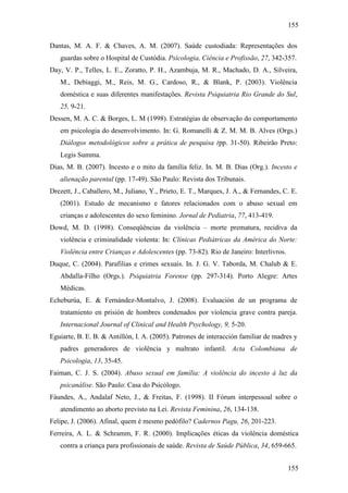 155
155
Dantas, M. A. F. & Chaves, A. M. (2007). Saúde custodiada: Representações dos
guardas sobre o Hospital de Custódia. Psicologia, Ciência e Profissão, 27, 342-357.
Day, V. P., Telles, L. E., Zoratto, P. H., Azambuja, M. R., Machado, D. A., Silveira,
M., Debiaggi, M., Reis, M. G., Cardoso, R., & Blank, P. (2003). Violência
doméstica e suas diferentes manifestações. Revista Psiquiatria Rio Grande do Sul,
25, 9-21.
Dessen, M. A. C. & Borges, L. M (1998). Estratégias de observação do comportamento
em psicologia do desenvolvimento. In: G. Romanelli & Z. M. M. B. Alves (Orgs.)
Diálogos metodológicos sobre a prática de pesquisa (pp. 31-50). Ribeirão Preto:
Legis Summa.
Dias, M. B. (2007). Incesto e o mito da família feliz. In. M. B. Dias (Org.). Incesto e
alienação parental (pp. 17-49). São Paulo: Revista dos Tribunais.
Drezett, J., Caballero, M., Juliano, Y., Prieto, E. T., Marques, J. A., & Fernandes, C. E.
(2001). Estudo de mecanismo e fatores relacionados com o abuso sexual em
crianças e adolescentes do sexo feminino. Jornal de Pediatria, 77, 413-419.
Dowd, M. D. (1998). Conseqüências da violência – morte prematura, recidiva da
violência e criminalidade violenta: In: Clínicas Pediátricas da América do Norte:
Violência entre Crianças e Adolescentes (pp. 73-82). Rio de Janeiro: Interlivros.
Duque, C. (2004). Parafilias e crimes sexuais. In. J. G. V. Taborda, M. Chalub & E.
Abdalla-Filho (Orgs.). Psiquiatria Forense (pp. 297-314). Porto Alegre: Artes
Médicas.
Echeburúa, E. & Fernández-Montalvo, J. (2008). Evaluación de un programa de
tratamiento en prisión de hombres condenados por violencia grave contra pareja.
Internacional Journal of Clinical and Health Psychology, 9, 5-20.
Eguiarte, B. E. B. & Antillón, I. A. (2005). Patrones de interacción familiar de madres y
padres generadores de violência y maltrato infantil. Acta Colombiana de
Psicologia, 13, 35-45.
Faiman, C. J. S. (2004). Abuso sexual em família: A violência do incesto à luz da
psicanálise. São Paulo: Casa do Psicólogo.
Fáundes, A., Andalaf Neto, J., & Freitas, F. (1998). II Fórum interpessoal sobre o
atendimento ao aborto previsto na Lei. Revista Feminina, 26, 134-138.
Felipe, J. (2006). Afinal, quem é mesmo pedófilo? Cadernos Pagu, 26, 201-223.
Ferreira, A. L. & Schramm, F. R. (2000). Implicações éticas da violência doméstica
contra a criança para profissionais de saúde. Revista de Saúde Pública, 34, 659-665.
 