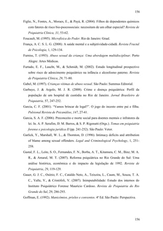 156
156
Figlie, N., Fontes, A., Moraes, E., & Payá, R. (2004). Filhos de dependentes químicos
com fatores de risco bio-psocossociais: necessitam de um olhar especial? Revista de
Psiquiatria Clínica, 31, 53-62.
Foucault, M. (1995). Microfísica do Poder. Rio de Janeiro: Graal.
França, A. C. S. L. G. (2008). A saúde mental e a subjetividade-cidadã. Revista Fractal
de Psicologia, 1, 129-134.
Furniss, T. (1993). Abuso sexual da criança: Uma abordagem multidisciplinar. Porto
Alegre: Artes Médicas.
Furtado, E. F., Laucht, M., & Schmidt, M. (2002). Estudo longitudinal prospectivo
sobre risco de adoecimento psiquiátrico na infância e alcoolismo paterno. Revista
de Psiquiatria Clínica, 29, 71-80.
Gabel, M. (1997). Crianças vítimas de abuso sexual. São Paulo: Summus Editorial.
Garbayo, J. & Argolo, M. J. R. (2008). Crime e doença psiquiátrica: Perfil da
população de um hospital de custódia no Rio de Janeiro. Jornal Brasileiro de
Psiquiatria, 57, 247-252.
Garcia, C. F. (2001). “Vamos brincar de legal?”. O jogo do incesto entre pai e filha.
Pulsional Revista de Psicanálise, 147, 27-41.
Garcia, S. A. F. (2006). Preconceito e morte social para doentes mentais e infratores da
lei. In. A. P. Serafim, D. M. Barros, & S. P. Rigonatti (Orgs.). Temas em psiquiatria
forense e psicologia jurídica II (pp. 241-252). São Paulo: Vetor.
Garlick, Y., Marshall, W. L., & Thornton, D. (1996). Intimacy deficits and attribution
of blame among sexual offenders. Legal and Criminological Psychology, 1, 251-
258.
Gastal, F. L., Leite, S. O., Fernandes, F. N., Borba, A. T., Kitamura, C. M., Binz, M. A.
R., & Amaral, M. T. (2007). Reforma psiquiátrica no Rio Grande do Sul: Uma
análise histórica, econômica e do impacto da legislação de 1992. Revista de
Psiquiatria, 29, 119-129.
Gauer, G. J. C., Osório, F. C., Cataldo Neto, A., Teixeira, L., Caum, M., Souza, T. A.
C., Valle, V., & Cristófoli, V. (2007). Inimputabilidade: Estudo dos internos do
Instituto Psiquiátrico Forense Maurício Cardoso. Revista de Psiquiatria do Rio
Grande do Sul, 29, 286-293.
Goffman, E. (1992). Manicômios, prisões e conventos. 4ª Ed. São Paulo: Perspectiva.
 