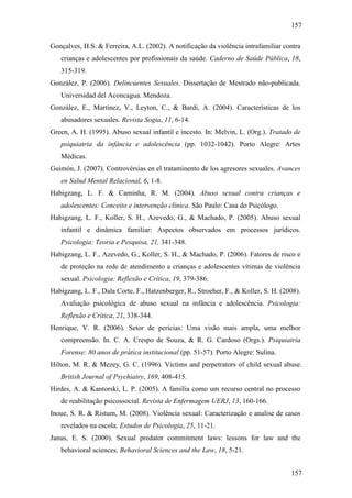157
157
Gonçalves, H.S. & Ferreira, A.L. (2002). A notificação da violência intrafamiliar contra
crianças e adolescentes por profissionais da saúde. Caderno de Saúde Pública, 18,
315-319.
González, P. (2006). Delincuentes Sexuales. Dissertação de Mestrado não-publicada.
Universidad del Aconcagua. Mendoza.
González, E., Martinez, V., Leyton, C., & Bardi, A. (2004). Características de los
abusadores sexuales. Revista Sogia, 11, 6-14.
Green, A. H. (1995). Abuso sexual infantil e incesto. In: Melvin, L. (Org.). Tratado de
psiquiatria da infância e adolescência (pp. 1032-1042). Porto Alegre: Artes
Médicas.
Guimón, J. (2007). Controvérsias en el trataminento de los agresores sexuales. Avances
en Salud Mental Relacional, 6, 1-8.
Habigzang, L. F. & Caminha, R. M. (2004). Abuso sexual contra crianças e
adolescentes: Conceito e intervenção clínica. São Paulo: Casa do Psicólogo.
Habigzang, L. F., Koller, S. H., Azevedo, G., & Machado, P. (2005). Abuso sexual
infantil e dinâmica familiar: Aspectos observados em processos jurídicos.
Psicologia: Teoria e Pesquisa, 21, 341-348.
Habigzang, L. F., Azevedo, G., Koller, S. H., & Machado, P. (2006). Fatores de risco e
de proteção na rede de atendimento a crianças e adolescentes vítimas de violência
sexual. Psicologia: Reflexão e Crítica, 19, 379-386.
Habigzang, L. F., Dala Corte, F., Hatzenberger, R., Stroeher, F., & Koller, S. H. (2008).
Avaliação psicológica de abuso sexual na infância e adolescência. Psicologia:
Reflexão e Crítica, 21, 338-344.
Henrique, V. R. (2006). Setor de perícias: Uma visão mais ampla, uma melhor
compreensão. In. C. A. Crespo de Souza, & R. G. Cardoso (Orgs.). Psiquiatria
Forense: 80 anos de prática institucional (pp. 51-57). Porto Alegre: Sulina.
Hilton, M. R. & Mezey, G. C. (1996). Victims and perpetrators of child sexual abuse.
British Journal of Psychiatry, 169, 408-415.
Hirdes, A. & Kantorski, L. P. (2005). A família como um recurso central no processo
de reabilitação psicossocial. Revista de Enfermagem UERJ, 13, 160-166.
Inoue, S. R. & Ristum, M. (2008). Violência sexual: Caracterização e analise de casos
revelados na escola. Estudos de Psicologia, 25, 11-21.
Janus, E. S. (2000). Sexual predator commitment laws: lessons for law and the
behavioral sciences. Behavioral Sciences and the Law, 18, 5-21.
 