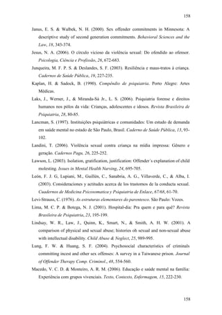 158
158
Janus, E. S. & Walbek, N. H. (2000). Sex offender commitments in Minnesota: A
descriptive study of second generation commitments. Behavioral Sciences and the
Law, 18, 343-374.
Jesus, N. A. (2006). O círculo vicioso da violência sexual: Do ofendido ao ofensor.
Psicologia, Ciência e Profissão, 26, 672-683.
Junqueira, M. F. P. S. & Deslandes, S. F. (2003). Resiliência e maus-tratos à criança.
Cadernos de Saúde Pública, 19, 227-235.
Kaplan, H. & Sadock, B. (1990). Compêndio de psiquiatria. Porto Alegre: Artes
Médicas.
Laks, J., Werner, J., & Miranda-Sá Jr., L. S. (2006). Psiquiatria forense e direitos
humanos nos pólos da vida: Crianças, adolescentes e idosos. Revista Brasileira de
Psiquiatria, 28, 80-85.
Lancman, S. (1997). Instituições psiquiátricas e comunidades: Um estudo de demanda
em saúde mental no estado de São Paulo, Brasil. Caderno de Saúde Pública, 13, 93-
102.
Landini, T. (2006). Violência sexual contra criança na mídia impressa: Gênero e
geração. Cadernos Pagu, 26, 225-252.
Lawson, L. (2003). Isolation, gratification, justification: Offender´s explanation of child
molesting. Issues in Mental Health Nursing, 24, 695-705.
León, F. J. G, Lupiani, M., Guillén, C., Sanabria, A. G., Villaverde, C., & Alba, I.
(2003). Consideraciones y actitudes acerca de los trastornos de la conducta sexual.
Cuadernos de Medicina Psicosomatica y Psiquiatria de Enlace, 67/68, 61-70.
Levi-Strauss, C. (1976). As estruturas elementares do parentesco. São Paulo: Vozes.
Lima, M. C. P. & Botega, N. J. (2001). Hospital-dia: Pra quem e para quê? Revista
Brasileira de Psiquiatria, 23, 195-199.
Lindsay, W. R., Law, J., Quinn, K., Smart, N., & Smith, A. H. W. (2001). A
comparison of physical and sexual abuse; histories oh sexual and non-sexual abuse
with intellectual disability. Child Abuse & Neglect, 25, 989-995.
Lung, F. W. & Huang, S. F. (2004). Psychosocial characteristics of criminals
committing incest and other sex offenses: A survey in a Taiwanese prison. Journal
of Offender Therapy Comp. Criminol., 48, 554-560.
Macedo, V. C. D. & Monteiro, A. R. M. (2006). Educação e saúde mental na família:
Experiência com grupos vivenciais. Texto, Contexto, Enfermagem, 15, 222-230.
 