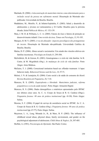 159
159
Machado, D. (2006). A desconstrução do manicômio interno como determinante para a
inclusão social da pessoa em sofrimento mental. Dissertação de Mestrado não-
publicada. Universidade de Brasília. Brasília.
Maddaleno, M., Morello, P., & Infante-Espíndola, F. (2003). Salud y desarrollo de
adolescentes y jóvenes en Latinoamérica y El Caribe: Desafios para la próxima
década. Salud Pública de México, 45, 132-139.
Maia, J. M. D. & Williams, L. C. A. (2005). Fatores de risco e fatores de proteção ao
desenvolvimento infantil: Uma revisão da área. Temas em Psicologia, 13, 91-103.
Marques, H. M. V. (2005). A voz do abusador: Aspectos psicológicos dos protagonistas
do incesto. Dissertação de Mestrado não-publicada. Universidade Católica de
Brasília. Brasília.
Matias, D. P. (2006). Abuso sexual e sociometria: Um estudo dos vínculos afetivos em
famílias incestuosas. Psicologia em Estudo,11, 295-304.
McGoldrick, M, & Gerson, R. (2001). Genetogramas e o ciclo de vida familiar. In B.
Carter, & M. Mcgoldrick (Org.). As mudanças do ciclo de vida familiar. Porto
Alegre: Artes Médicas.
McGuire, T. J. (2000). Correctional institution based sex offender treatment: A lapse
behavior study. Behavioral Science and the Law, 18, 57-71.
Meloni, J. N. & Laranjeira, R. (2004). Custo social e de saúde do consumo do álcool.
Revista Brasileira de Psiquiatria, 26, 7-10.
Menezes, R. S. (2005). Esquizofrenia e liberdade: Manicômios judiciais, reforma
psiquiátrica e a era da saúde mental . Porto Alegre: Armazém Digital.
Menezes, R. S. (2006). Dados demográficos e estatísticos apresentados pelo IPFMC
nos últimos cinco anos. In. C. A. Crespo de Souza & R. G. Cardoso (Orgs.).
Psiquiatria forense: 80 anos de prática institucional (pp. 41-50). Porto Alegre:
Sulina.
Messias, S. F. (2006). O papel do serviço de assistência social no IPFMC. In. C. A.
Crespo de Souza & R. G. Cardoso (Org.). Psiquiatria forense: 80 anos de prática
institucional (pp. 67-77). Porto Alegre: Sulina.
Meyerson, L. A., Long, Miranda Jr., R., & Marx, B. P. (2002). The influence of
childhood sexual abuse, physical abuse, family environment, and gender on the
psychological adjustment of adolescents. Child Abuse & Neglect, 26, 387-405.
Moffatt, A. (1991). Psicoterapia do Oprimido. São Paulo: Cortez.
 