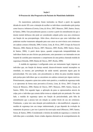 16
Seção I
O Processo de Alta Progressiva do Paciente do Manicômio Judiciário
Os manicômios judiciários foram instituídos no Brasil a partir da segunda
década do século XX com a intenção de acolher os indivíduos considerados pela justiça
como loucos e infratores (Correia, Lima, & Alves, 2007; Menezes, 2005, Santos, Souza,
& Santos, 2006). Este procedimento passou a ocorrer a partir do entendimento de que o
doente mental delituoso não pode ser considerado culpado pelos seus atos criminosos
em função de sua psicopatologia. Além disso, observou-se que estes indivíduos não
poderiam receber tratamento adequado para seus casos na convivência com criminosos
em cadeias comuns (Almeida, 2008, Correia, Lima, & Alves, 2007; Crespo de Souza &
Menezes, 2006; Dantas & Chaves, 2007; Menezes, 2005; Rocha, 2008; Santos, Souza,
& Santos, 2006). A partir desta época, quando comprovada inimputabilidade dos
indivíduos frente aos atos ilícitos que praticaram, estes passaram a ser internados em um
hospital de custódia para tratamento e cumprimento de uma prática chamada medida de
segurança (Almeida, 2008; Dantas & Chaves, 2007; Rocha, 2008).
A medida de segurança é configurada como um instrumento legal, imposto ao
indivíduo que, em função de doença mental, desenvolvimento mental incompleto ou
retardado, ou mesmo, por perturbação da saúde mental, apresenta algum grau de
periculosidade. Por esta razão, este procedimento se difere da pena (medida imposta
pela justiça para indivíduos que se encontram em cadeias comuns) por alguns motivos.
Primeiramente, enquanto a pena tem caráter mais punitivo, a medida de segurança tende
a se apresentar de forma mais preventiva (Correia, Lima, & Alves, 2007; Crespo de
Souza & Menezes, 2006; Dantas & Chaves, 2007; Menezes, 2005; Santos, Souza, &
Santos, 2006). Em segundo lugar, a aplicação da pena se operacionaliza através da
culpa, pois o indivíduo que comete delito torna-se culpado pelo ato praticado. Por outro
lado, a medida de segurança opera em função da periculosidade, pela falta de
entendimento que a pessoa tem em relação ao caráter ilícito do seu ato criminoso.
Finalmente, a pena tem uma duração pré-estabelecida e não-modificável, enquanto a
medida de segurança tem seu tempo indeterminado, já que depende da evolução do
tratamento da pessoa e, por isso é passível de renovação anual (Menezes, 2005; Santos,
Souza, & Santos, 2006). Considerando o término da medida de segurança e o retorno do
indivíduo para a sociedade, foram criadas algumas alternativas de acompanhamento do
 