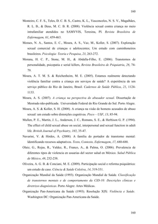 160
160
Monteiro, C. F. S., Teles, D. C. B. S., Castro, K. L., Vasconcelos, N. S. V., Magalhães,
R. L. B., & Deus, M. C. B. R. (2008). Violência sexual contra criança no meio
intrafamiliar atendidos no SAMVVIS, Teresina, PI. Revista Brasileira de
Enfermagem, 61, 459-463.
Moraes, N. A., Santos, E. C., Moura, A. S., Vaz, M., Koller, S. (2007). Exploração
sexual comercial de crianças e adolescentes; Um estudo com caminhoneiros
brasileiros. Psicologia: Teoria e Pesquisa, 23, 263-272.
Morana, H. C. P., Stone, M. H., & Abdalla-Filho, E. (2006). Transtornos de
personalidade, psicopatia e serial killers, Revista Brasileira de Psiquiatria, 28, 74-
79.
Moura, A. T. M. S. & Reichenheim, M. E. (2005). Estamos realmente detectando
violência familiar contra a criança em serviços de saúde? A experiência de um
serviço público do Rio de Janeiro, Brasil. Cadernos de Saúde Pública, 21, 1124-
1133.
Moura, A. S. (2007). A criança na perspectiva do abusador sexual. Dissertação de
Mestrado não-publicada. Universidade Federal do Rio Grande do Sul. Porto Alegre.
Moura, A. S. & Koller, S. H. (2008). A criança na visão de homens acusados de abuso
sexual: um estudo sobre distorções cognitivas. Pisco – USF, 13, 85-94.
Mullen, P. E., Martin, J. L., Anderson, J. C., Romans, S. E., & Herbison G. P. (1994).
The effect of child sexual abuse on social, interpersonal and sexual function in adult
life. British Journal of Psychiatry, 165, 35-47.
Navarini, V. & Hirdes, A. (2008). A família do portador de transtorno mental:
Identificando recursos adaptativos. Texto, Contexto, Enfermagem, 17, 680-688.
Olaiz, G., Rojas, R., Valdez, R., Franco, A., & Palma, O. (2006). Prevalencia de
diferentes tipos de violencia en usuarias del sector salud en México. Salud Pública
de México, 48, 232-238.
Oliveira, A. G. B. & Conciani, M. E. (2009). Participação social e reforma psiquiátrica:
um estudo de caso. Ciência & Saúde Coletiva, 14, 319-331.
Organização Mundial da Saúde (1993). Organização Mundial de Saúde. Classificação
de transtornos mentais e de comportamento da CID-10: Descrições clínicas e
diretrizes diagnósticas. Porto Alegre: Artes Médicas.
Organização Pan-Americana da Saúde (1993). Resolução XIX: Violência e Saúde.
Washington DC: Organização Pan-Americana da Saúde.
 