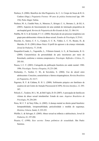 161
161
Pacheco, S. (2006). Benefício da Alta Progressiva. In. C. A. Crespo de Souza & R. G.
Cardoso (Orgs.). Psiquiatria Forense: 80 anos de prática Institucional (pp. 149-
154). Porto Alegre: Sulina.
Pacheco, M. A., Cataldo Neto, A., Menezes, F., Krieger, C. A., Bersano, L., & Gil, A.
(2003). Aspectos do funcionamento de uma unidade de internação psiquiátrica de
um hospital geral. Revista de Psiquiatria do Rio Grande do Sul, 25, 106-114.
Padilha, M. G. S. & Gomide, P. I. C. (2004). Descrição de um processo terapêutico em
grupo para adolescentes vítimas de abuso sexual. Estudos de Psicologia, 9, 53-61.
Pascolat, G., Santos, C. F. L., Campos, E. C. R., Valdez, L. C. O., Busato, D., &
Marinho, D. H. (2001).Abuso físico: O perfil do agressor e da criança vitimizada.
Jornal de Pediatria, 77, 35-40.
Pasqualini-Casado, L., Vagostello, L., Villemor-Amaral, A. E., & Nascimento, R. G.
(2008). Características da personalidade de pais incestuosos por meio do
Rorschach, conforme o sistema compreensivo. Psicologia: Reflexão e Crítica, 21,
293-301.
Passos, I. C. F. (2003). Cartografia da publicação brasileira em saúde mental: 1980-
1996. Psicologia: Teoria e Pesquisa, 19, 231-240.
Pechansky, F., Szobot, C. M., & Scivoletto, S. (2004). Uso de alcool entre
adolescentes: Conceitos, características e fatores etiopatogênicos. Revista Brasileira
de Psiquiatria, 26, 14-17.
Pegoraro, R. F. & Caldana, R. H. L. (2008). Sofrimento psíquico em familiares de
usuários de um Centro de Atenção Psicossocial (CAPS). Revista Interface, 12, 295-
307.
Pelisoli, C., Teodoro, M. L. M., & Dell´Aglio, D. D. (2007). A percepção de família em
vítimas de abuso sexual intrafamiliar: Estudo de caso. Arquivos Brasileiros de
Psicologia, 59, 256-269.
Peres, M. F. T. & Nery Filho, A. (2002). A doença mental no direito penal brasileiro:
Inimputabilidade, irresponsabilidade, periculosidade e medida de segurança.
História, Ciência, Saúde, 9, 335-355.
Pfeiffer, L. & Salvagni, E. (2005). Abuso sexual na infância e adolescência. Jornal de
Pediatria, 81, 197-204.
Picazio, C. (1998). Sexo secreto: Temas polêmicos de sexualidade. São Paulo:
Summus.
 